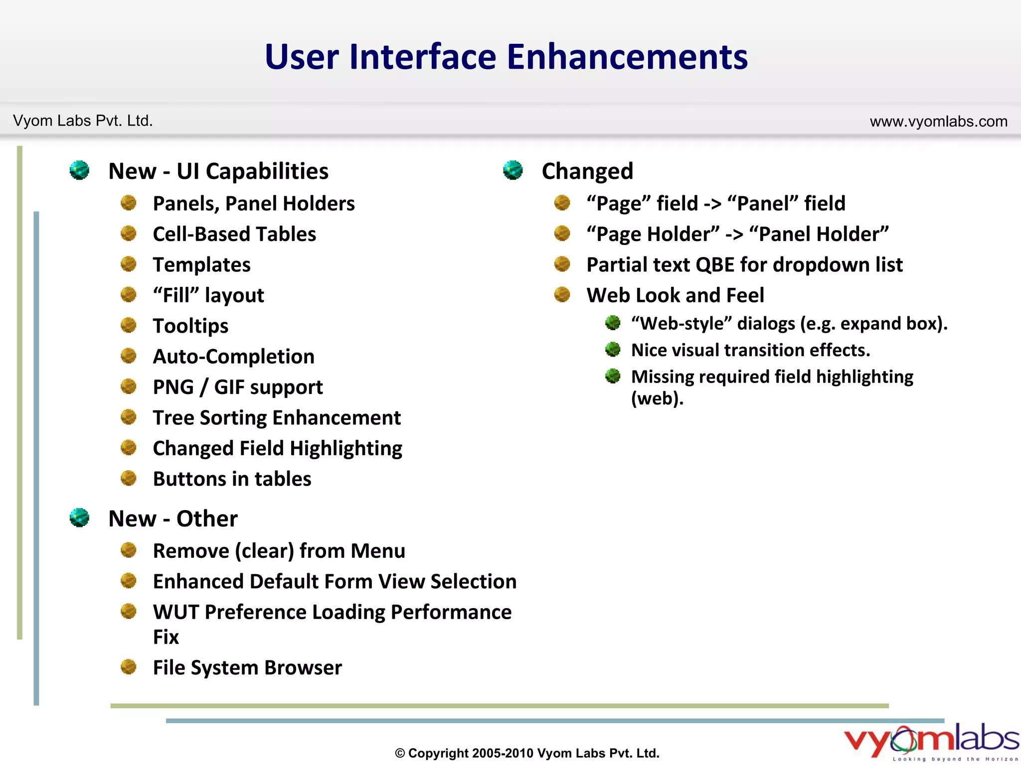 Changed “ Page” field -> “Panel” field “ Page Holder” -> “Panel Holder” Partial text QBE for dropdown list Web Look and Feel “ Web-style” dialogs (e.g. expand box). Nice visual transition effects. Missing required field highlighting (web). User Interface Enhancements New - UI Capabilities Panels, Panel Holders Cell-Based Tables Templates “ Fill” layout Tooltips Auto-Completion PNG / GIF support Tree Sorting Enhancement Changed Field Highlighting Buttons in tables New - Other Remove (clear) from Menu Enhanced Default Form View Selection WUT Preference Loading Performance Fix File System Browser 