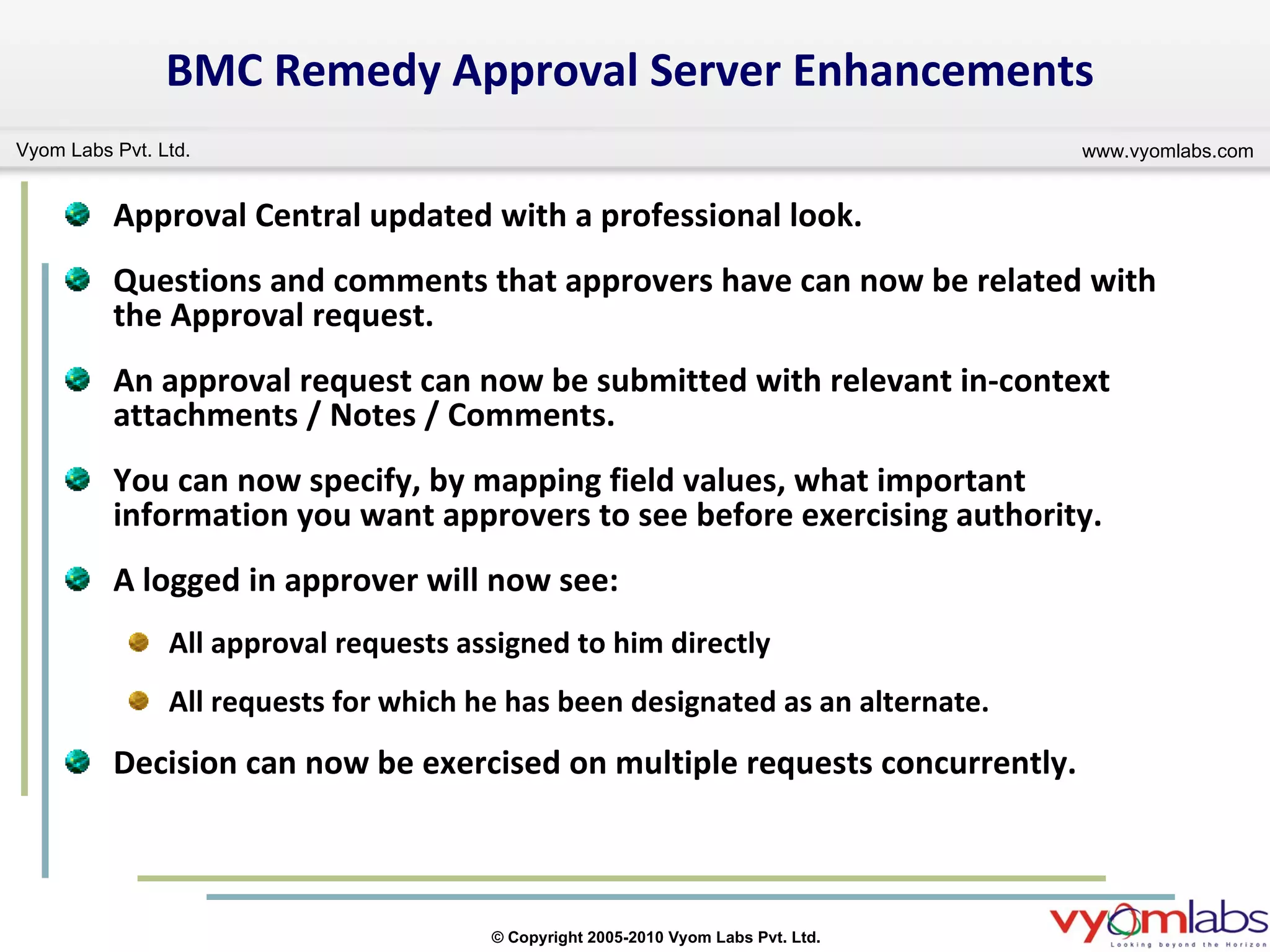 BMC Remedy Approval Server Enhancements Approval Central updated with a professional look. Questions and comments that approvers have can now be related with the Approval request. An approval request can now be submitted with relevant in-context attachments / Notes / Comments.  You can now specify, by mapping field values, what important information you want approvers to see before exercising authority. A logged in approver will now see: All approval requests assigned to him directly All requests for which he has been designated as an alternate. Decision can now be exercised on multiple requests concurrently. 