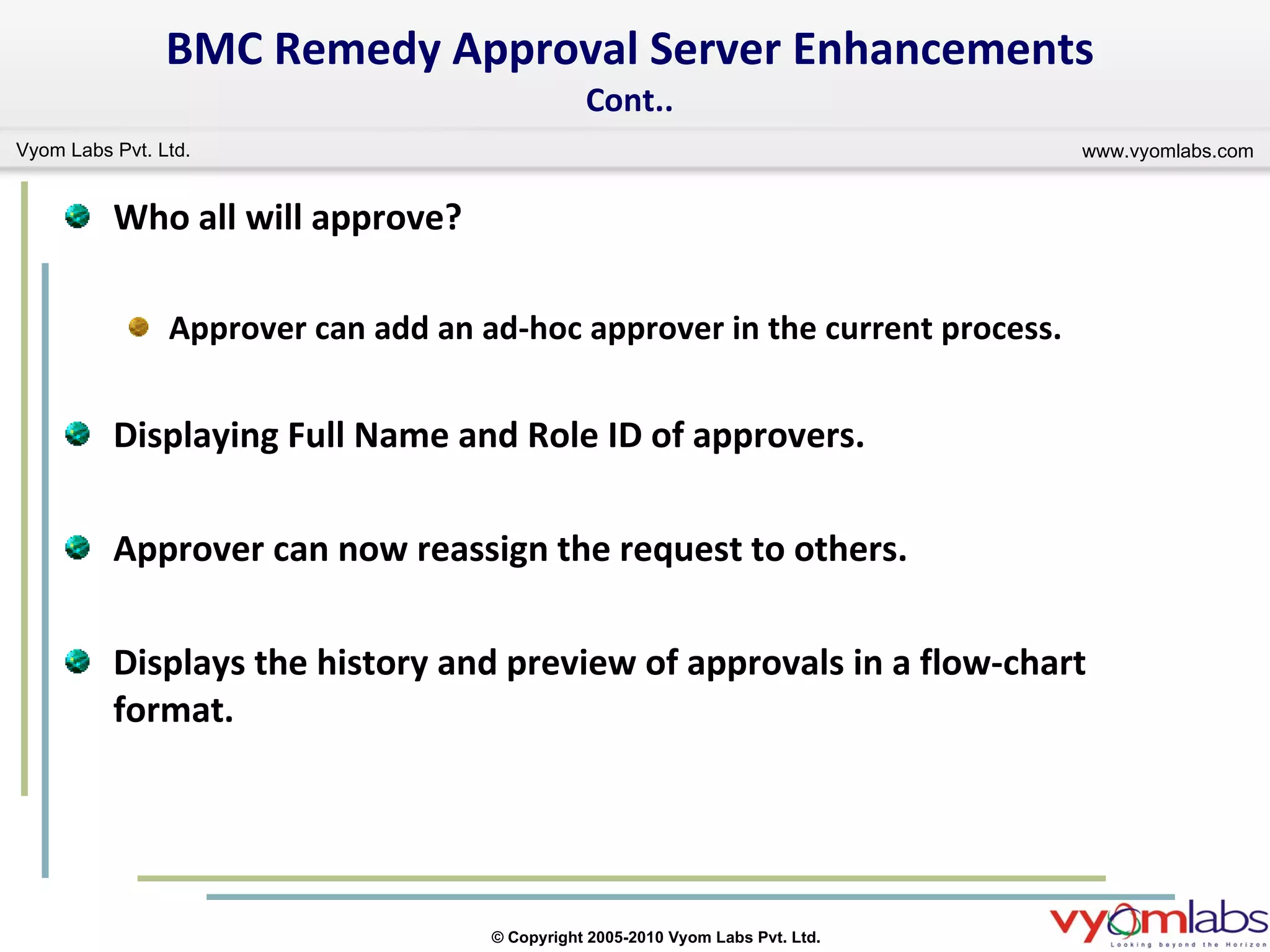BMC Remedy Approval Server Enhancements Cont.. Who all will approve? Approver can add an ad-hoc approver in the current process. Displaying Full Name and Role ID of approvers. Approver can now reassign the request to others. Displays the history and preview of approvals in a flow-chart format. 