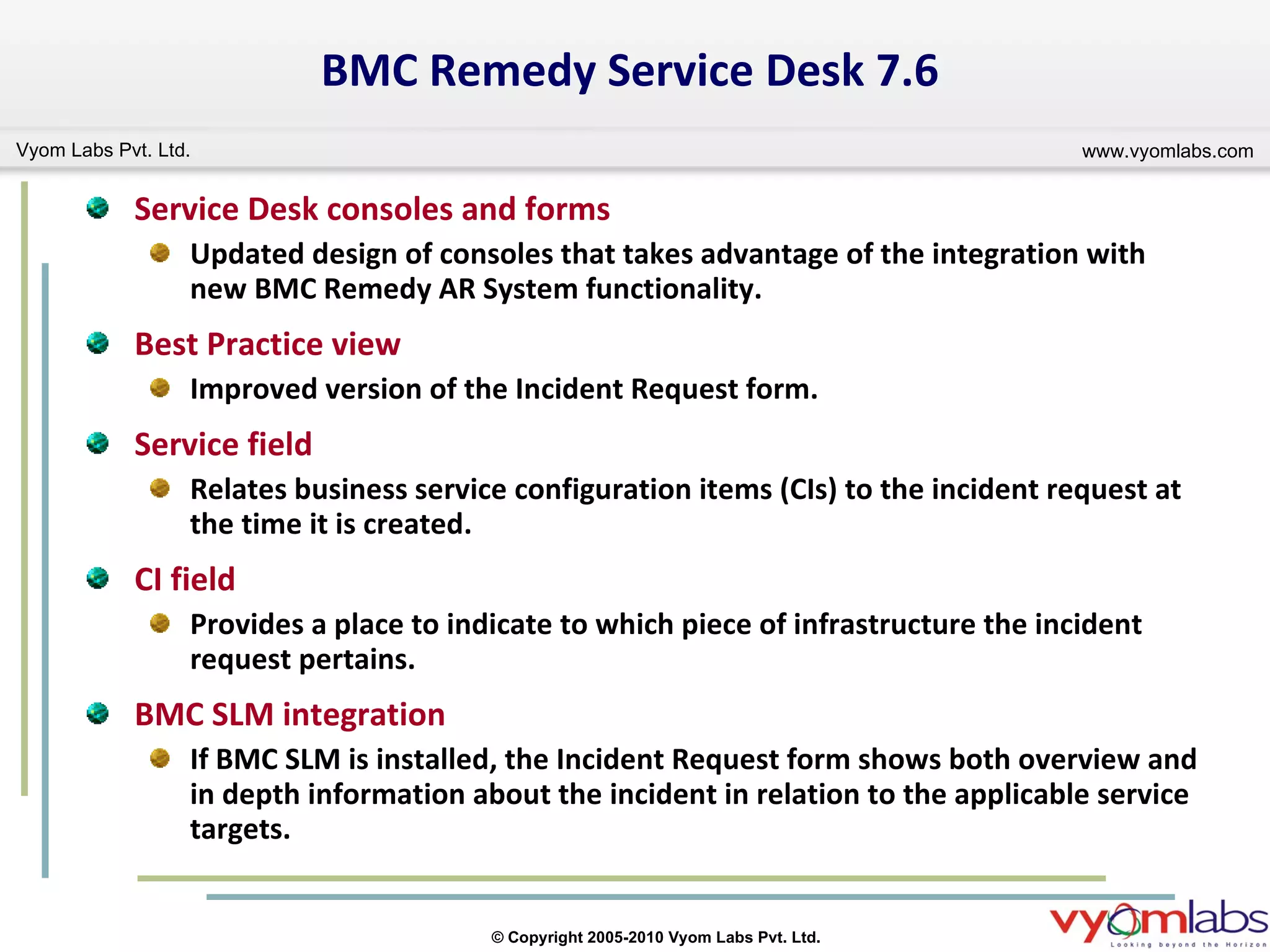 BMC Remedy Service Desk 7.6 Service Desk consoles and forms Updated design of consoles that takes advantage of the integration with new BMC Remedy AR System functionality. Best Practice view Improved version of the Incident Request form. Service field Relates business service configuration items (CIs) to the incident request at the time it is created. CI field Provides a place to indicate to which piece of infrastructure the incident request pertains. BMC SLM integration If BMC SLM is installed, the Incident Request form shows both overview and in depth information about the incident in relation to the applicable service targets. 