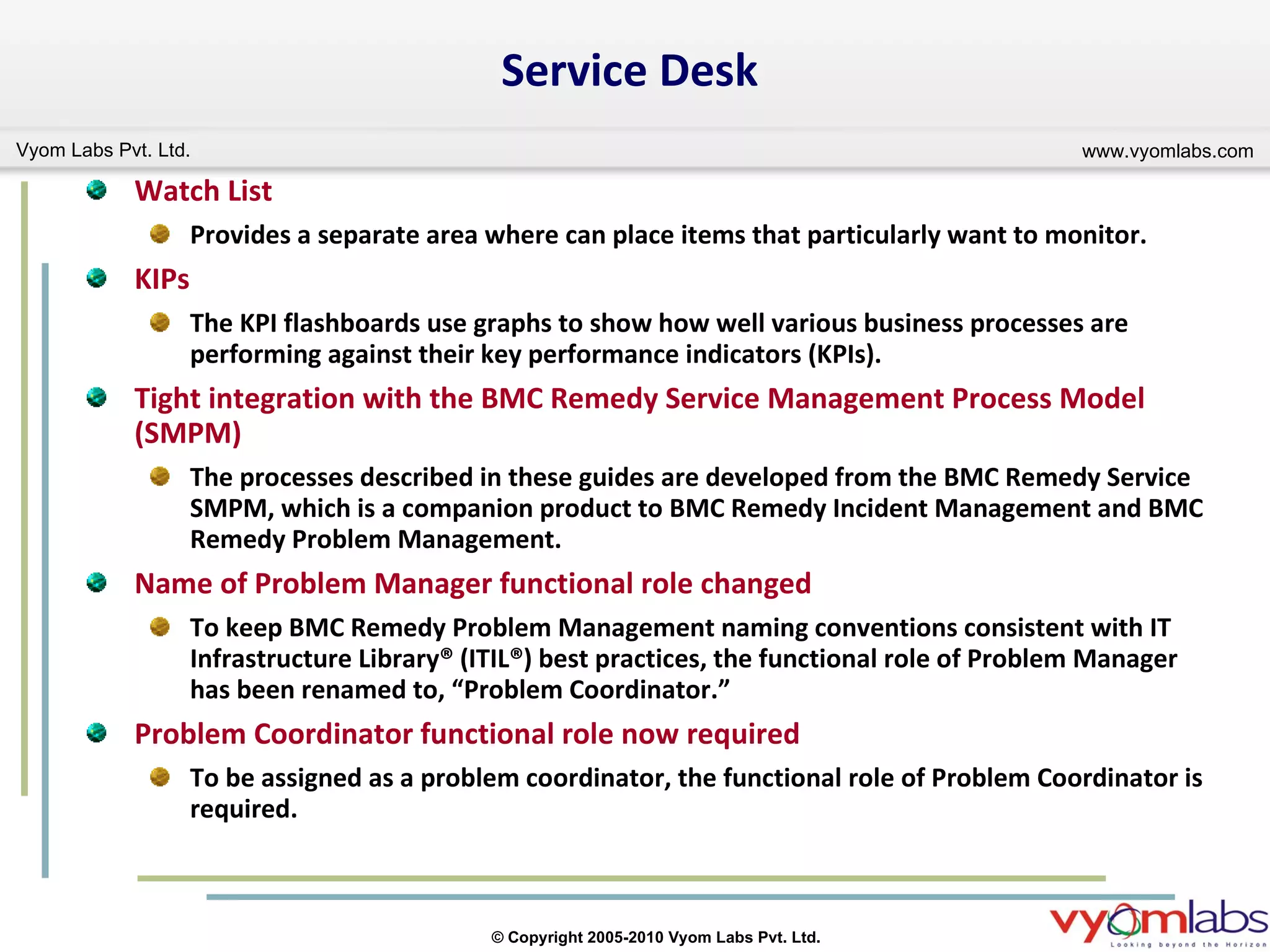 Service Desk Watch List   Provides a separate area where can place items that particularly want to monitor. KIPs The KPI flashboards use graphs to show how well various business processes are performing against their key performance indicators (KPIs). Tight integration with the BMC Remedy Service Management Process Model (SMPM) The processes described in these guides are developed from the BMC Remedy Service SMPM, which is a companion product to BMC Remedy Incident Management and BMC Remedy Problem Management. Name of Problem Manager functional role changed To keep BMC Remedy Problem Management naming conventions consistent with IT Infrastructure Library® (ITIL®) best practices, the functional role of Problem Manager has been renamed to, “Problem Coordinator.” Problem Coordinator functional role now required To be assigned as a problem coordinator, the functional role of Problem Coordinator is required. 