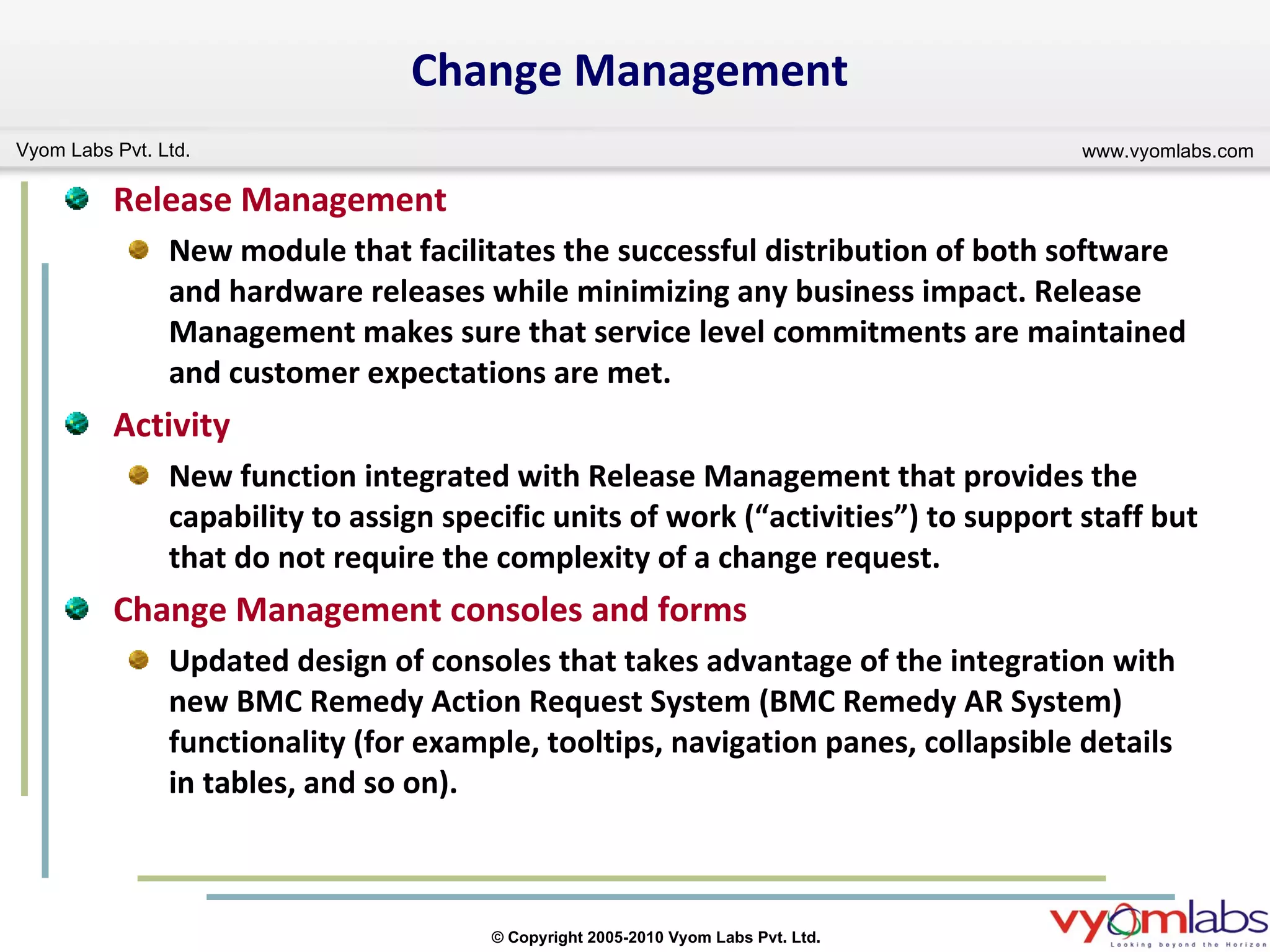 Change Management Release Management New module that facilitates the successful distribution of both software and hardware releases while minimizing any business impact. Release Management makes sure that service level commitments are maintained and customer expectations are met.  Activity New function integrated with Release Management that provides the capability to assign specific units of work (“activities”) to support staff but that do not require the complexity of a change request. Change Management consoles and forms Updated design of consoles that takes advantage of the integration with new BMC Remedy Action Request System (BMC Remedy AR System) functionality (for example, tooltips, navigation panes, collapsible details in tables, and so on).  