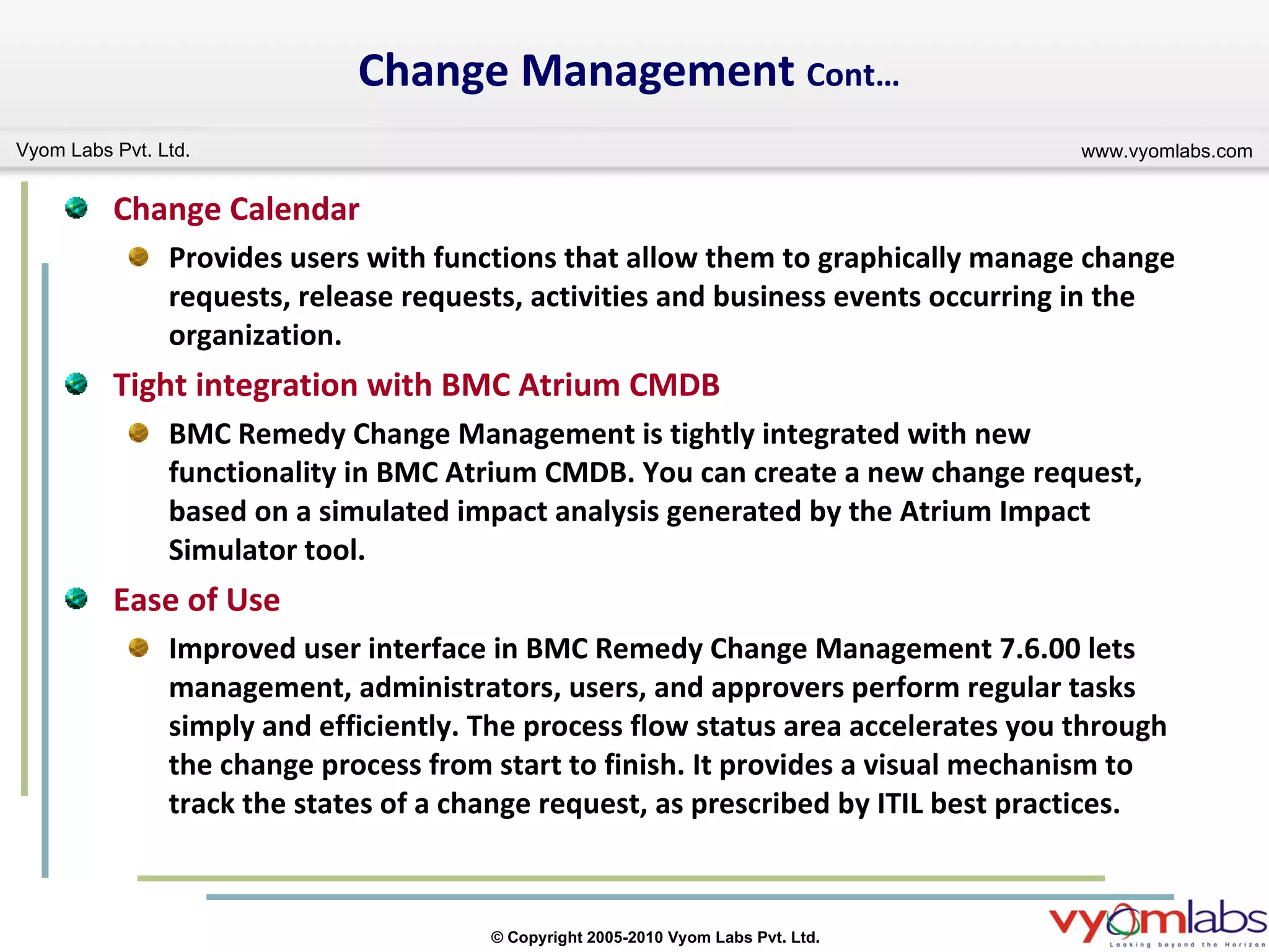 Change Management  Cont… Change Calendar Provides users with functions that allow them to graphically manage change requests, release requests, activities and business events occurring in the organization. Tight integration with BMC Atrium CMDB BMC Remedy Change Management is tightly integrated with new functionality in BMC Atrium CMDB. You can create a new change request, based on a simulated impact analysis generated by the Atrium Impact Simulator tool.  Ease of Use Improved user interface in BMC Remedy Change Management 7.6.00 lets management, administrators, users, and approvers perform regular tasks simply and efficiently. The process flow status area accelerates you through the change process from start to finish. It provides a visual mechanism to track the states of a change request, as prescribed by ITIL best practices. 