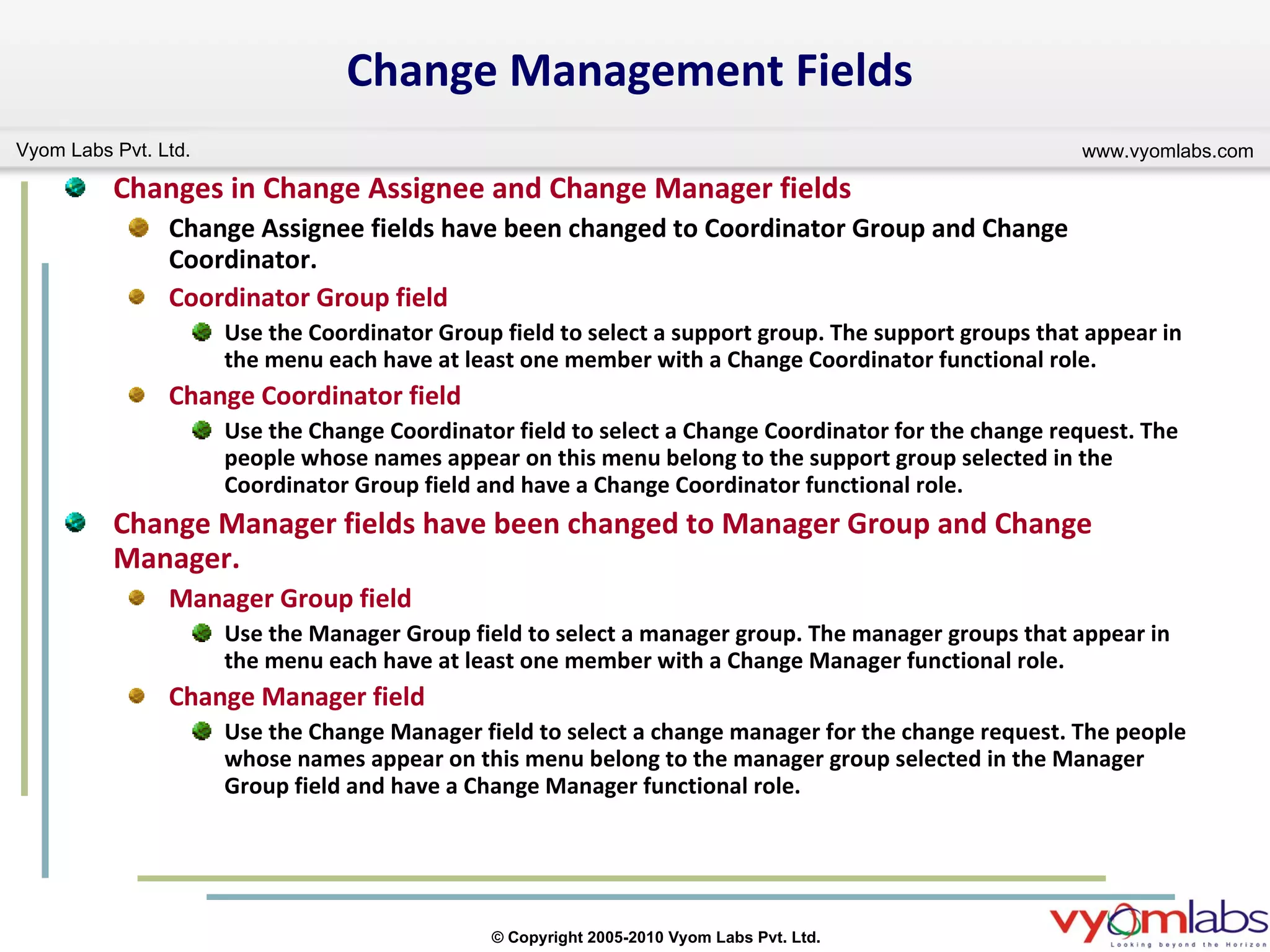 Change Management Fields Changes in Change Assignee and Change Manager fields Change Assignee fields have been changed to Coordinator Group and Change Coordinator. Coordinator Group field Use the Coordinator Group field to select a support group. The support groups that appear in the menu each have at least one member with a Change Coordinator functional role. Change Coordinator field Use the Change Coordinator field to select a Change Coordinator for the change request. The people whose names appear on this menu belong to the support group selected in the Coordinator Group field and have a Change Coordinator functional role. Change Manager fields have been changed to Manager Group and Change Manager. Manager Group field Use the Manager Group field to select a manager group. The manager groups that appear in the menu each have at least one member with a Change Manager functional role. Change Manager field Use the Change Manager field to select a change manager for the change request. The people whose names appear on this menu belong to the manager group selected in the Manager Group field and have a Change Manager functional role. 