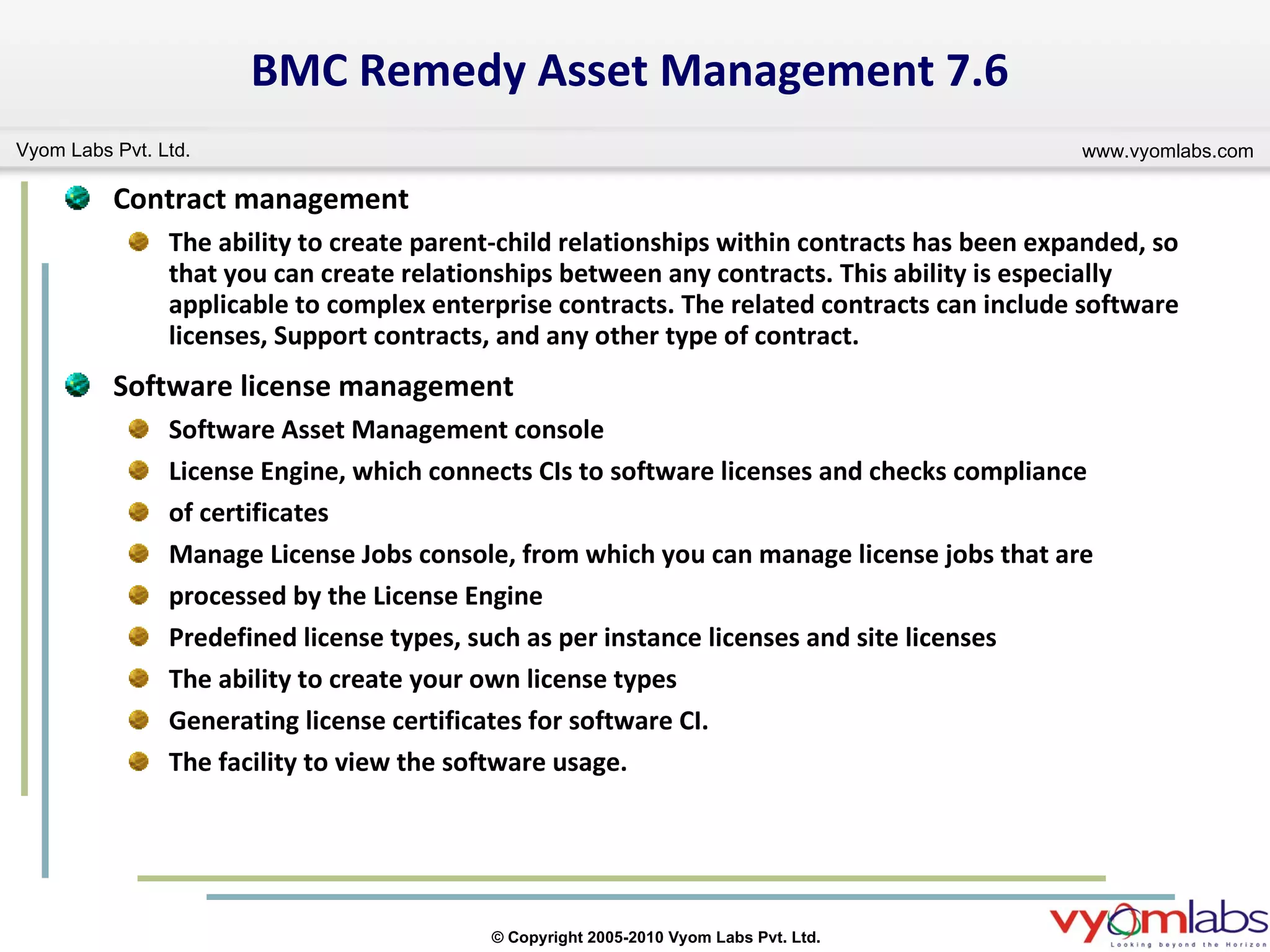 BMC Remedy Asset Management 7.6 Contract management The ability to create parent-child relationships within contracts has been expanded, so that you can create relationships between any contracts. This ability is especially applicable to complex enterprise contracts. The related contracts can include software licenses, Support contracts, and any other type of contract. Software license management Software Asset Management console License Engine, which connects CIs to software licenses and checks compliance of certificates Manage License Jobs console, from which you can manage license jobs that are processed by the License Engine Predefined license types, such as per instance licenses and site licenses The ability to create your own license types Generating license certificates for software CI. The facility to view the software usage.  