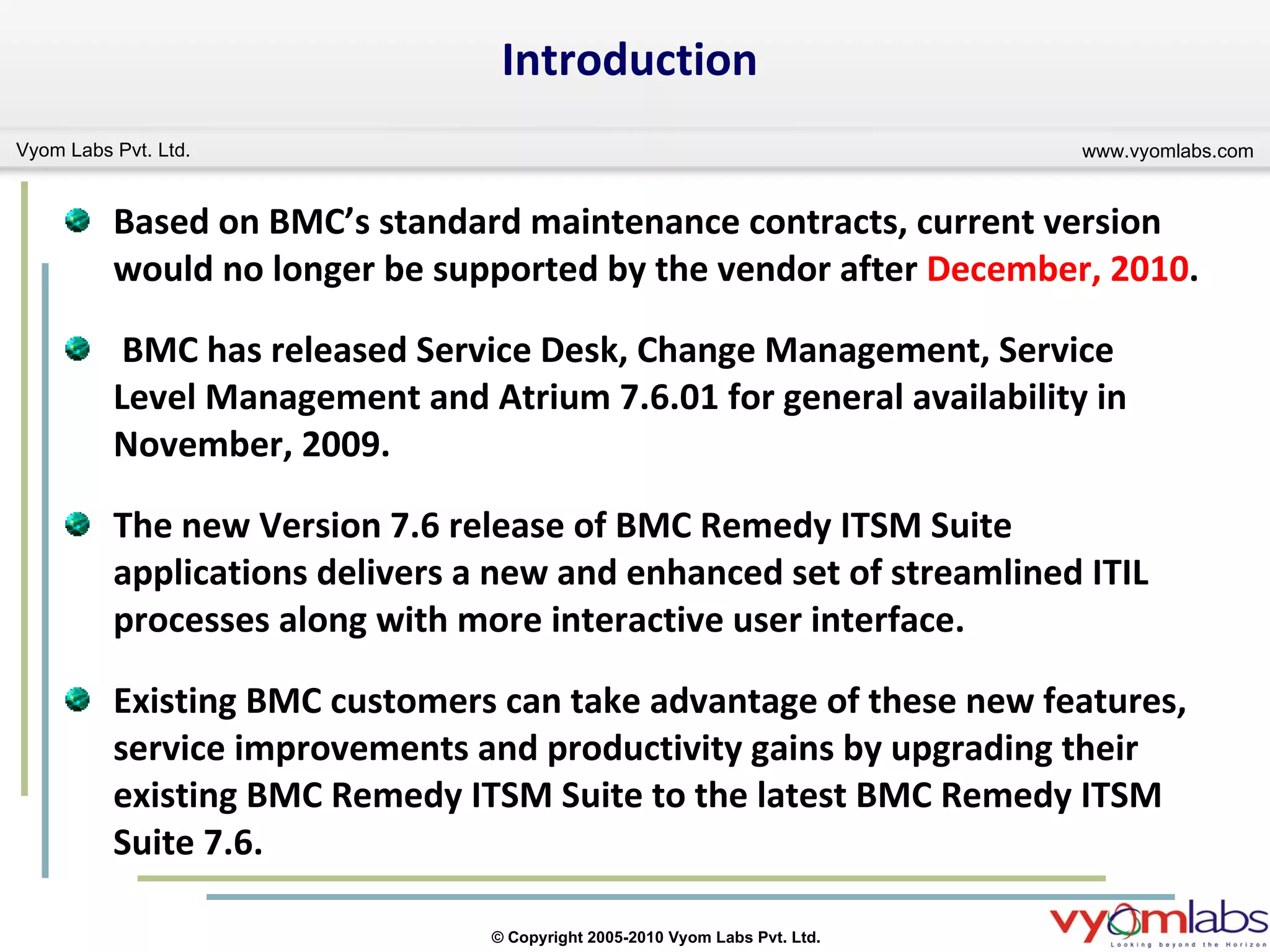 Introduction Based on BMC’s standard maintenance contracts, current version would no longer be supported by the vendor after  December, 2010 . BMC has released Service Desk, Change Management, Service Level Management and Atrium 7.6.01 for general availability in November, 2009. The new Version 7.6 release of BMC Remedy ITSM Suite applications delivers a new and enhanced set of streamlined ITIL processes along with more interactive user interface. Existing BMC customers can take advantage of these new features, service improvements and productivity gains by upgrading their existing BMC Remedy ITSM Suite to the latest BMC Remedy ITSM Suite 7.6. 