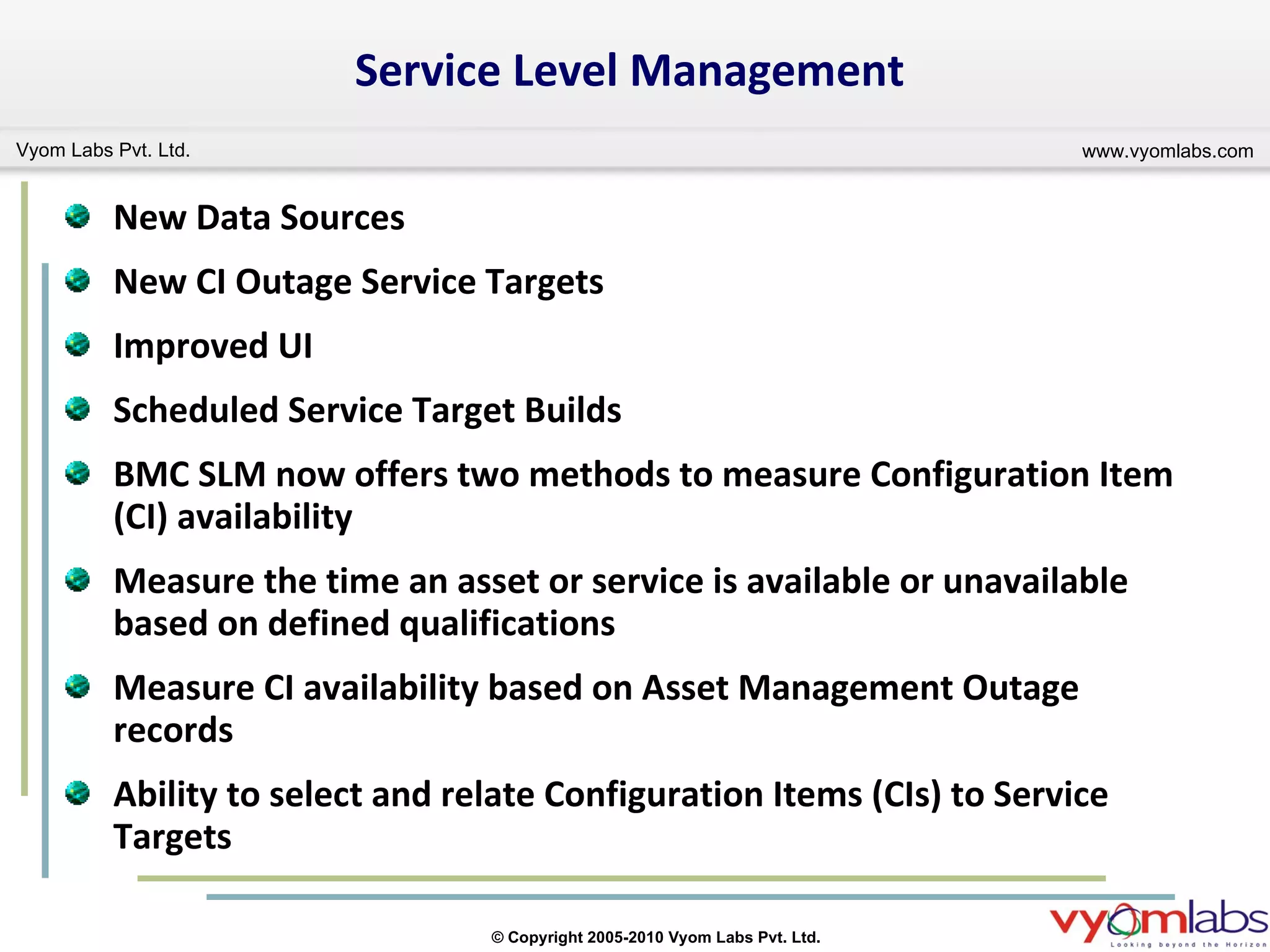 Service Level Management New Data Sources New CI Outage Service Targets Improved UI Scheduled Service Target Builds  BMC SLM now offers two methods to measure Configuration Item (CI) availability Measure the time an asset or service is available or unavailable based on defined qualifications Measure CI availability based on Asset Management Outage records Ability to select and relate Configuration Items (CIs) to Service Targets 