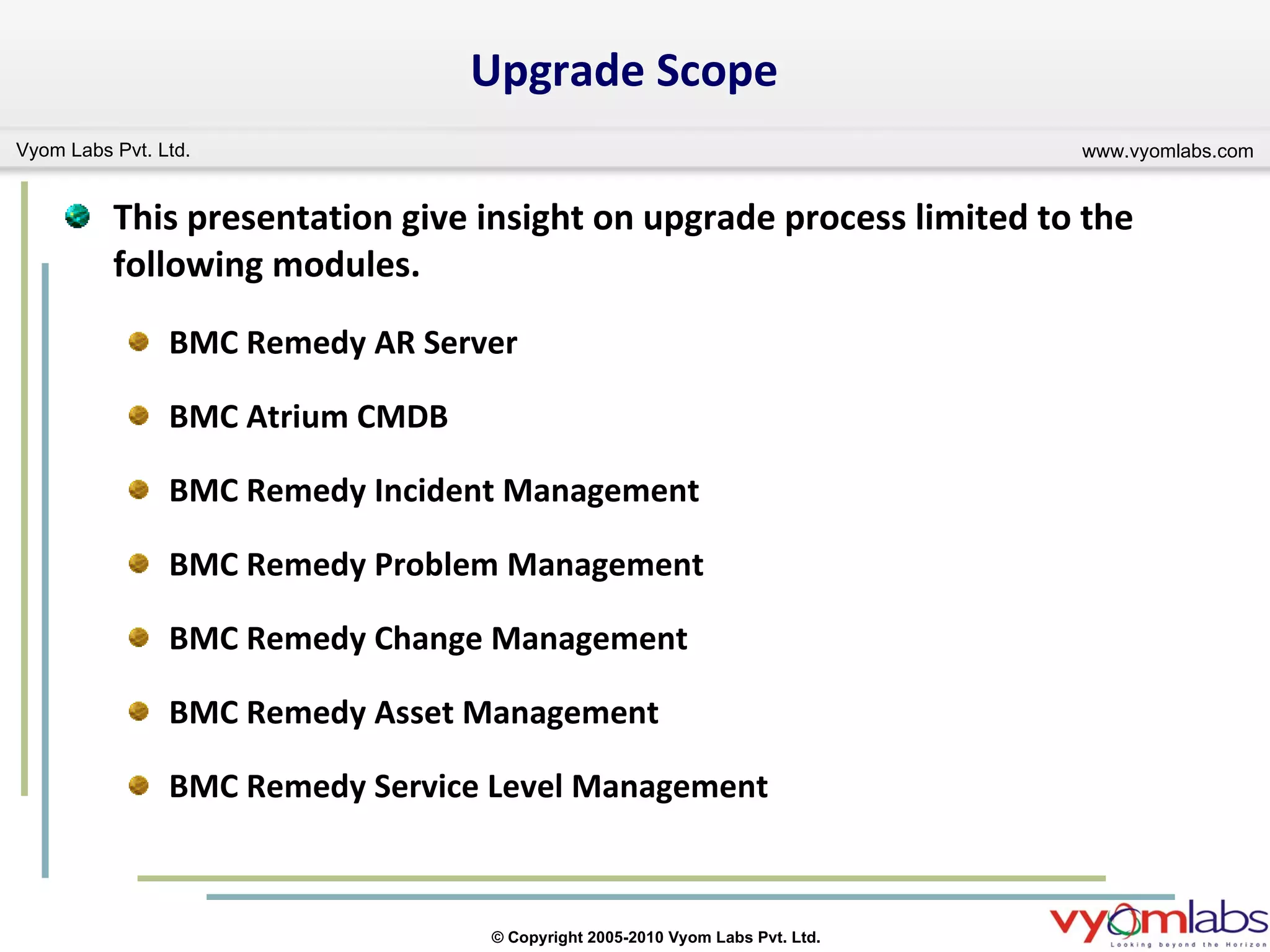 Upgrade Scope  This presentation give insight on upgrade process limited to the following modules. BMC Remedy AR Server BMC Atrium CMDB BMC Remedy Incident Management BMC Remedy Problem Management BMC Remedy Change Management BMC Remedy Asset Management BMC Remedy Service Level Management 