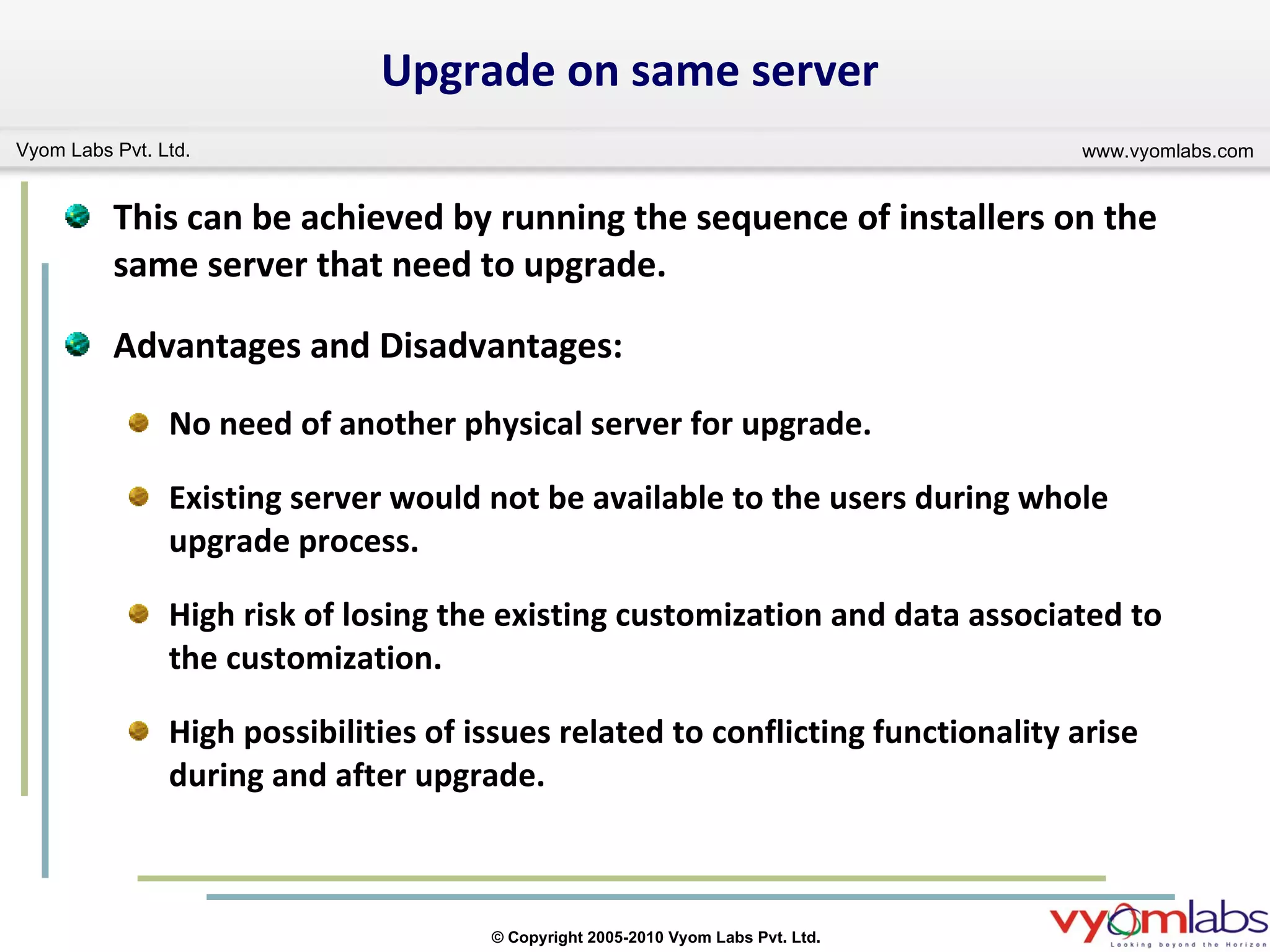 Upgrade on same server This can be achieved by running the sequence of installers on the same server that need to upgrade. Advantages and Disadvantages: No need of another physical server for upgrade. Existing server would not be available to the users during whole upgrade process. High risk of losing the existing customization and data associated to the customization. High possibilities of issues related to conflicting functionality arise during and after upgrade.  
