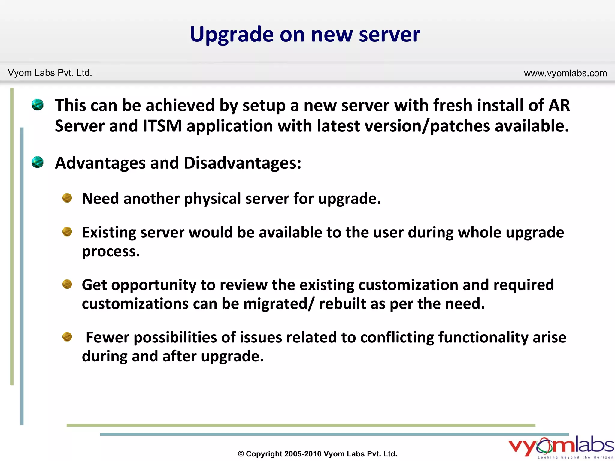 Upgrade on new server This can be achieved by setup a new server with fresh install of AR Server and ITSM application with latest version/patches available. Advantages and Disadvantages: Need another physical server for upgrade. Existing server would be available to the user during whole upgrade process. Get opportunity to review the existing customization and required customizations can be migrated/ rebuilt as per the need. Fewer possibilities of issues related to conflicting functionality arise during and after upgrade. 