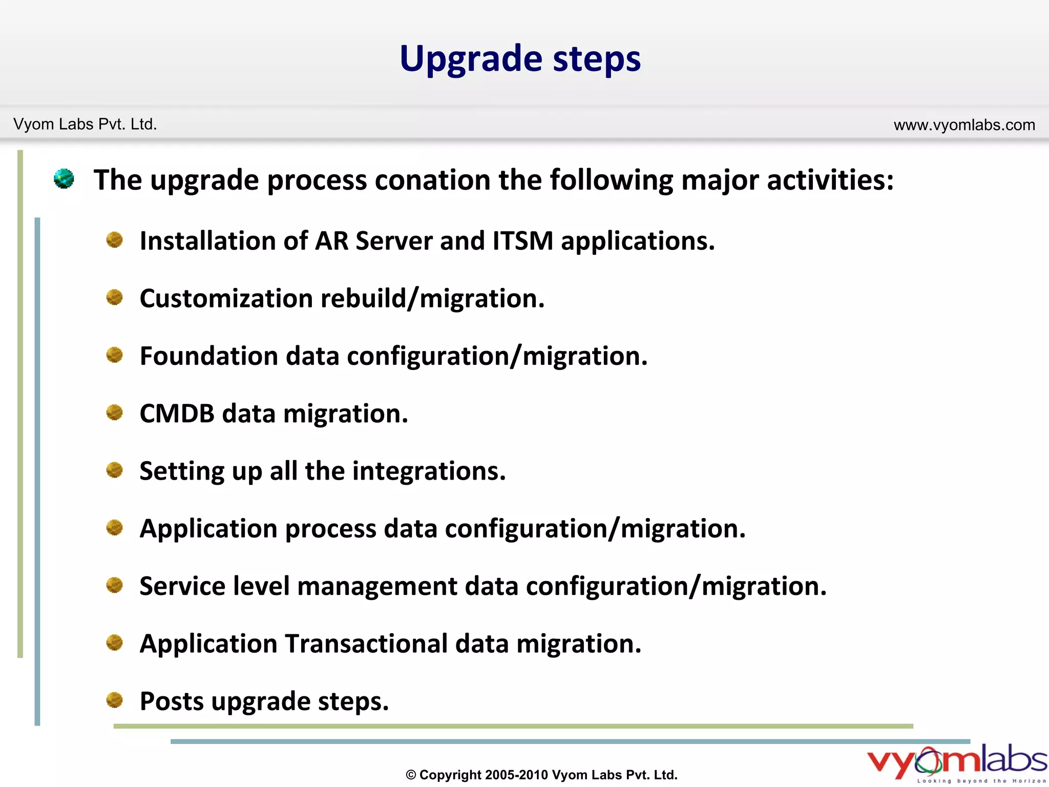 Upgrade steps The upgrade process conation the following major activities: Installation of AR Server and ITSM applications. Customization rebuild/migration. Foundation data configuration/migration. CMDB data migration. Setting up all the integrations. Application process data configuration/migration. Service level management data configuration/migration. Application Transactional data migration. Posts upgrade steps. 