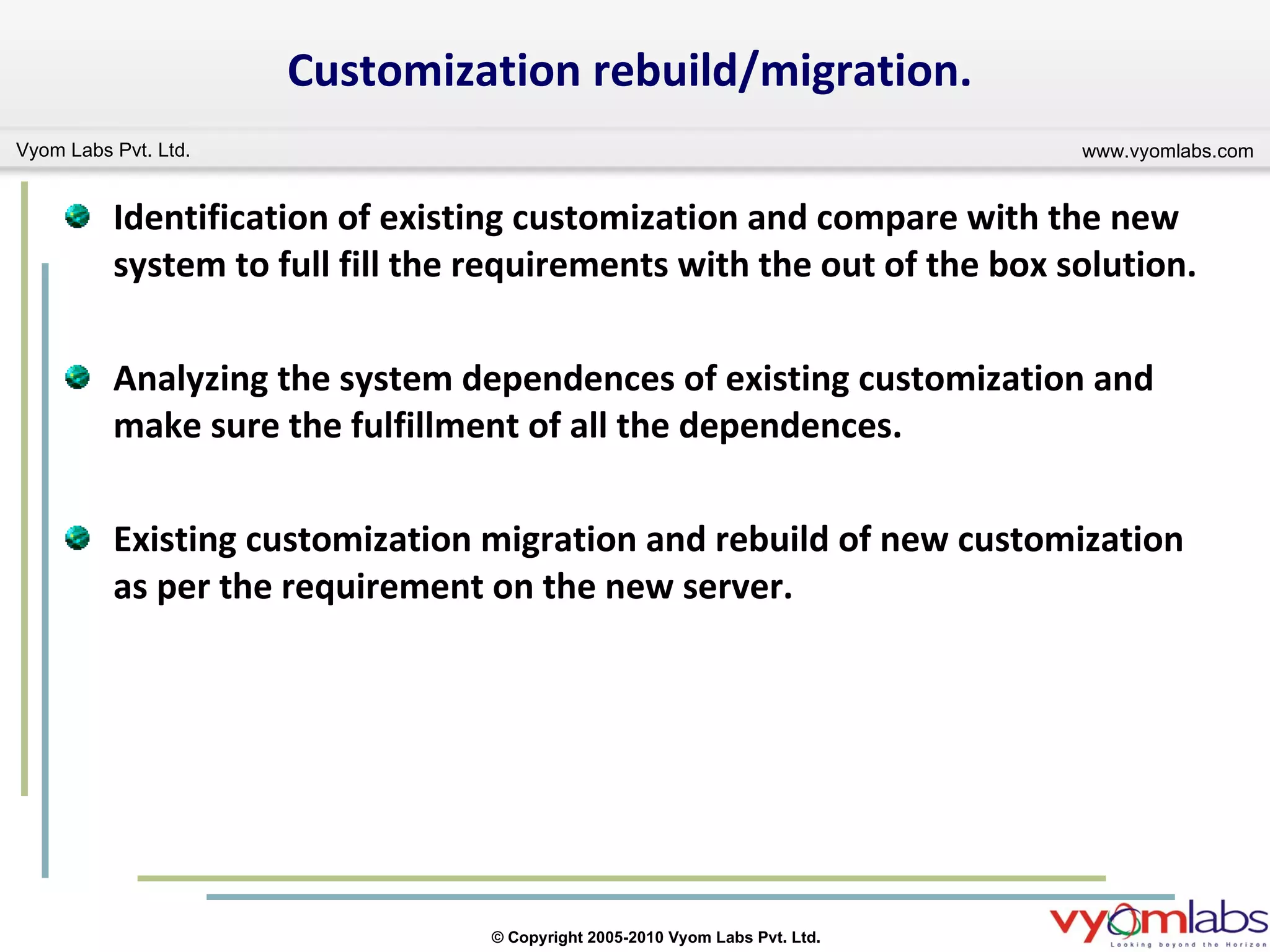 Identification of existing customization and compare with the new system to full fill the requirements with the out of the box solution. Analyzing the system dependences of existing customization and make sure the fulfillment of all the dependences. Existing customization migration and rebuild of new customization as per the requirement on the new server. Customization rebuild/migration. 