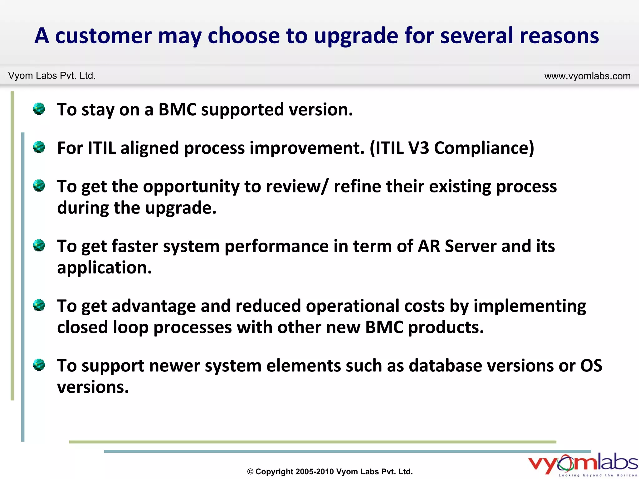 To stay on a BMC supported version.  For ITIL aligned process improvement. (ITIL V3 Compliance)  To get the opportunity to review/ refine their existing process during the upgrade. To get faster system performance in term of AR Server and its application. To get advantage and reduced operational costs by implementing closed loop processes with other new BMC products.  To support newer system elements such as database versions or OS versions. A customer may choose to upgrade for several reasons 
