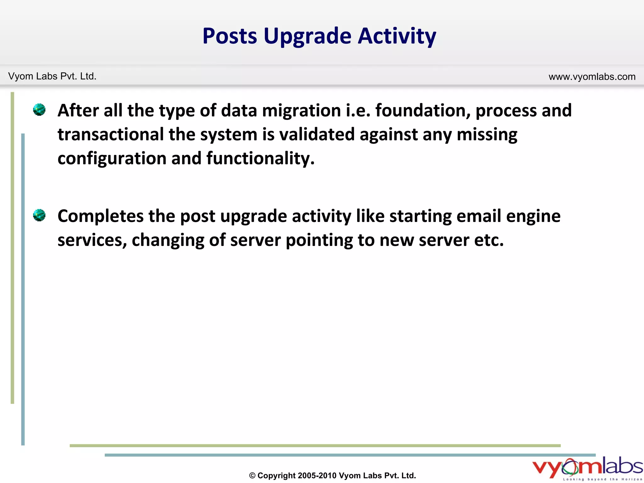 Posts Upgrade Activity After all the type of data migration i.e. foundation, process and transactional the system is validated against any missing configuration and functionality. Completes the post upgrade activity like starting email engine services, changing of server pointing to new server etc. 
