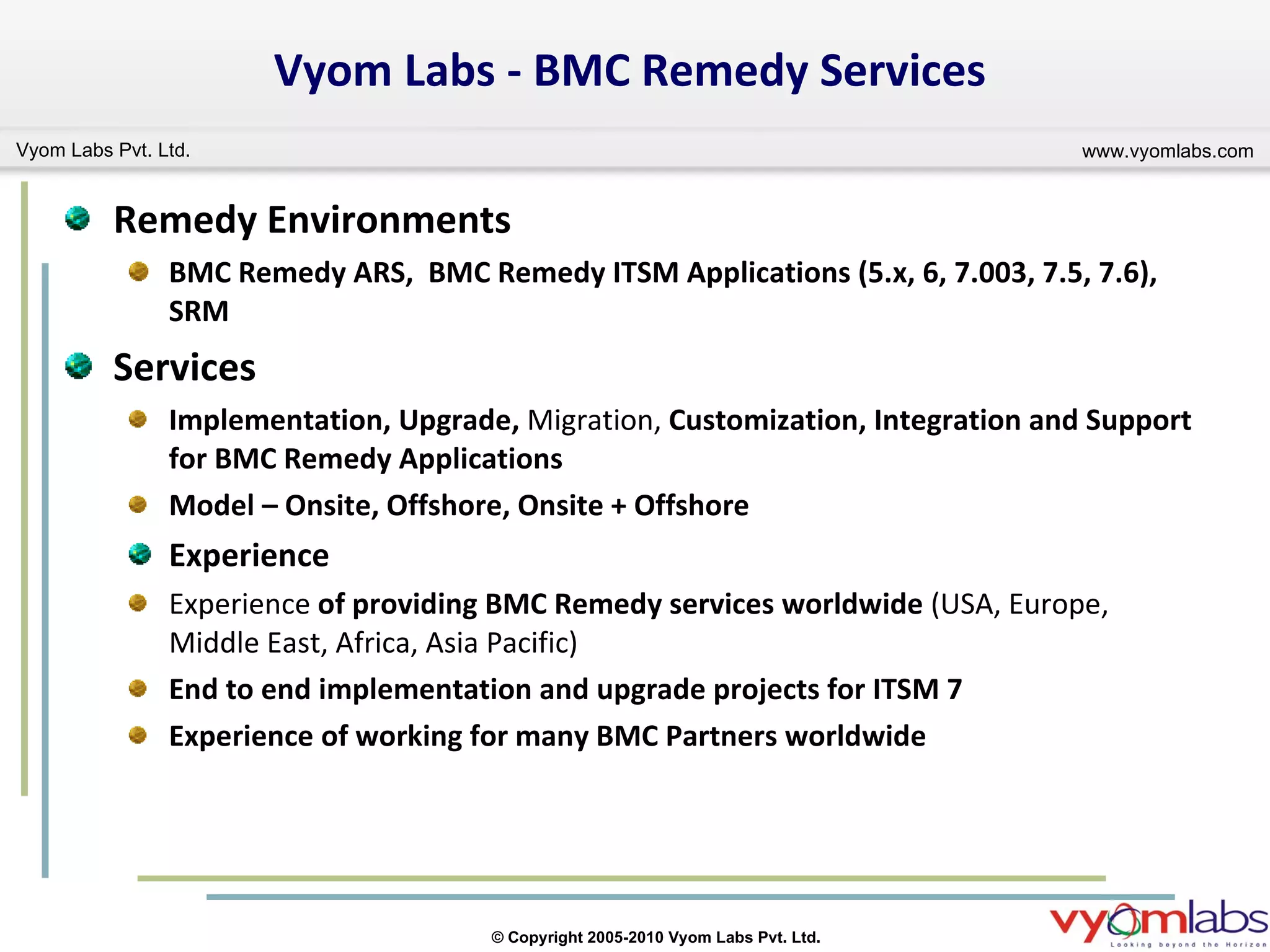 Vyom Labs - BMC Remedy Services Remedy Environments BMC Remedy ARS,  BMC Remedy ITSM Applications (5.x, 6, 7.003, 7.5, 7.6), SRM Services Implementation, Upgrade,  Migration,  Customization, Integration and Support for BMC Remedy Applications  Model – Onsite, Offshore, Onsite + Offshore Experience Experience  of providing BMC Remedy services worldwide  (USA, Europe, Middle East, Africa, Asia Pacific) End to end implementation and upgrade projects for ITSM 7 Experience of working for many BMC Partners worldwide 