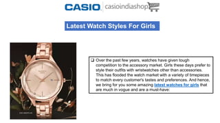 Latest Watch Styles For Girls
 Over the past few years, watches have given tough
competition to the accessory market. Girls these days prefer to
style their outfits with wristwatches other than accessories.
This has flooded the watch market with a variety of timepieces
to match every customer's tastes and preferences. And hence,
we bring for you some amazing latest watches for girls that
are much in vogue and are a must-have:
 