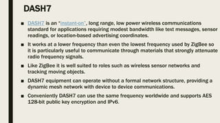 DASH7
■ DASH7 is an “instant-on”, long range, low power wireless communications
standard for applications requiring modest bandwidth like text messages, sensor
readings, or location-based advertising coordinates.
■ It works at a lower frequency than even the lowest frequency used by ZigBee so
it is particularly useful to communicate through materials that strongly attenuate
radio frequency signals.
■ Like ZigBee it is well suited to roles such as wireless sensor networks and
tracking moving objects.
■ DASH7 equipment can operate without a formal network structure, providing a
dynamic mesh network with device to device communications.
■ Conveniently DASH7 can use the same frequency worldwide and supports AES
128-bit public key encryption and IPv6.
 