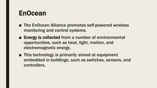 EnOcean
■ The EnOcean Alliance promotes self-powered wireless
monitoring and control systems.
■ Energy is collected from a number of environmental
opportunities, such as heat, light, motion, and
electromagnetic energy.
■ This technology is primarily aimed at equipment
embedded in buildings, such as switches, sensors, and
controllers.
 