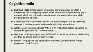 Cognitive radio
■ Cognitive radio (CR) is a form of wireless communication in which a
transceiver can intelligently detect which communication channels are in
use and which are not, and instantly move into vacant channels while
avoiding occupied ones.
■ It attempts to make the best use of the available spectrum by detecting
areas of it that are unused and rapidly switching to use them.
■ White-Fi, also known as Super Wifi, is a Wi-Fi like technology operating in
unused TV spectrum i.e. TV white space.
■ Cognitive radio techniques enable White-Fi to avoid spectrum actively being
used for TV and so prevent interference.
■ White-Fi frequencies are much lower than Wi-Fi, so their radio waves
propagate much further
 