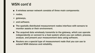 WSN cont’d
■ A wireless sensor network consists of three main components:
 nodes,
 gateways,
 and software.
■ The spatially distributed measurement nodes interface with sensors to
monitor assets or their environment.
■ The acquired data wirelessly transmits to the gateway, which can operate
independently or connect to a host system where you can collect, process,
analyze, and present your measurement data using software.
■ Routers are a special type of measurement node that you can use to
extend WSN distance and reliability.
 