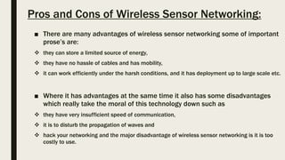 Pros and Cons of Wireless Sensor Networking:
■ There are many advantages of wireless sensor networking some of important
prose’s are:
 they can store a limited source of energy,
 they have no hassle of cables and has mobility,
 it can work efficiently under the harsh conditions, and it has deployment up to large scale etc.
■ Where it has advantages at the same time it also has some disadvantages
which really take the moral of this technology down such as
 they have very insufficient speed of communication,
 it is to disturb the propagation of waves and
 hack your networking and the major disadvantage of wireless sensor networking is it is too
costly to use.
 