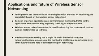 Applications and future of Wireless Sensor
Networking
■ In the present era there are lot of technologies which are used for monitoring are
completely based on the wireless sensor networking.
■ Some of important applications are environmental monitoring, traffic control
application, weather checking, regularity checking of temperature etc.
■ Wireless sensor networks can also be used for detecting the presence of vehicles
such as motor cycles up to trains.
■ wireless sensor networking has a bright future in the field of computer
networking because we can solve the monitoring problems at an advanced level
in the future with the help of such technology of networking.
 