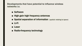 Developments that have potential to influence wireless
networks i.e.
■ Software
■ High gain high frequency antennas
■ Spatial separation of information (spatial: relating to space)
■ Li-Fi
■ Laser
■ Radio-frequency technology
 