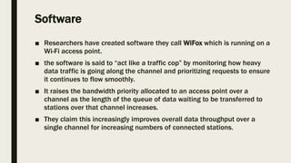 Software
■ Researchers have created software they call WiFox which is running on a
Wi-Fi access point.
■ the software is said to “act like a traffic cop” by monitoring how heavy
data traffic is going along the channel and prioritizing requests to ensure
it continues to flow smoothly.
■ It raises the bandwidth priority allocated to an access point over a
channel as the length of the queue of data waiting to be transferred to
stations over that channel increases.
■ They claim this increasingly improves overall data throughput over a
single channel for increasing numbers of connected stations.
 