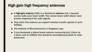 High gain high frequency antennas
■ A high-gain antenna (HGA) is a directional antenna with a focused,
narrow radio wave beam width. This narrow beam width allows more
precise targeting of the radio signals.
■ They claim this antenna can support wireless transfer speeds of up to
20Gbps.
■ The Institute of Microelectronics in Singapore says
■ it has developed a silicon based antenna measuring only 1.6mm by
1.2mm with at 135GHz that should be amenable(controlled) to mass
production
 