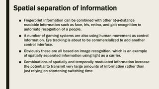 Spatial separation of information
■ Fingerprint information can be combined with other at-a-distance
readable information such as face, iris, retina, and gait recognition to
automate recognition of a people.
■ A number of gaming systems are also using human movement as control
information. Eye tracking is about to be commercialized to add another
control interface.
■ Obviously these are all based on image recognition, which is an example
of spatially separated information using light as a carrier.
■ Combinations of spatially and temporally modulated information increase
the potential to transmit very large amounts of information rather than
just relying on shortening switching time
 