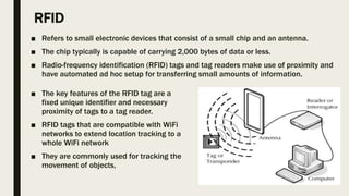 RFID
■ Refers to small electronic devices that consist of a small chip and an antenna.
■ The chip typically is capable of carrying 2,000 bytes of data or less.
■ Radio-frequency identification (RFID) tags and tag readers make use of proximity and
have automated ad hoc setup for transferring small amounts of information.
■ The key features of the RFID tag are a
fixed unique identifier and necessary
proximity of tags to a tag reader.
■ RFID tags that are compatible with WiFi
networks to extend location tracking to a
whole WiFi network
■ They are commonly used for tracking the
movement of objects,
 