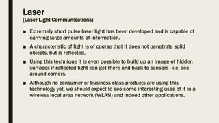 Laser
(Laser Light Communications)
■ Extremely short pulse laser light has been developed and is capable of
carrying large amounts of information.
■ A characteristic of light is of course that it does not penetrate solid
objects, but is reflected.
■ Using this technique it is even possible to build up an image of hidden
surfaces if reflected light can get there and back to sensors - i.e. see
around corners.
■ Although no consumer or business class products are using this
technology yet, we should expect to see some interesting uses of it in a
wireless local area network (WLAN) and indeed other applications.
 
