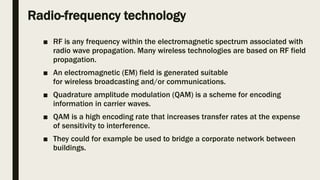 Radio-frequency technology
■ RF is any frequency within the electromagnetic spectrum associated with
radio wave propagation. Many wireless technologies are based on RF field
propagation.
■ An electromagnetic (EM) field is generated suitable
for wireless broadcasting and/or communications.
■ Quadrature amplitude modulation (QAM) is a scheme for encoding
information in carrier waves.
■ QAM is a high encoding rate that increases transfer rates at the expense
of sensitivity to interference.
■ They could for example be used to bridge a corporate network between
buildings.
 