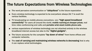 The future Expectations from Wireless Technologies
■ The word pervasive communication or “ubiquitous” is the future expectation
■ Every wireless technology is expected to be everywhere always 24/7 to avail the
various facilities.
■ TV broadcasting on mobile phones everywhere, very “high speed broadband
connectivity” for users all around the world, mobile roaming at cheaper prices, real
time video conferencing and calls and portable wrist sized mobile phone sets.
■ various expectations of wireless technology are not attached entirely to the wireless
broadband internet access but also to the “digital gadgets”.
■ The future accounts for the complete “lay down of wires” from home offices and
computer networks.
■ The cost of carrying and maintaining wireless networks is decreasing that is why
it can replace wired technologies.
 