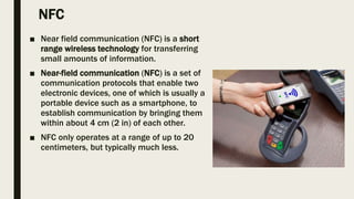 NFC
■ Near field communication (NFC) is a short
range wireless technology for transferring
small amounts of information.
■ Near-field communication (NFC) is a set of
communication protocols that enable two
electronic devices, one of which is usually a
portable device such as a smartphone, to
establish communication by bringing them
within about 4 cm (2 in) of each other.
■ NFC only operates at a range of up to 20
centimeters, but typically much less.
 