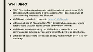 Wi-Fi Direct
■ Wi-Fi Direct allows two devices to establish a direct, peer-to-peer Wi-Fi
connection without requiring a wireless router. Wi-Fi becomes a way of
communicating wirelessly, like Bluetooth.
■ Wi-Fi Direct is similar in concept to “ad-hoc” Wi-Fi mode.
■ unlike an ad-hoc Wi-Fi connection, Wi-Fi Direct includes an easier way to
automatically discover nearby devices and connect to them.
■ Wi-Fi Direct was developed by the Wi-Fi Alliance to enable ad hoc
communication between devices using either the 2.4GHz or 5Ghz bands.
■ Simplicity of transferring information quickly with minimum effort is its key
advantage
 