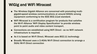 WiGig and WiFi Miracast
■ The Wireless Gigabit Alliance are concerned with promoting multi-
gigabit-speed wireless communications at around 60GHz among
equipment conforming to the IEEE 802.11ad standard.
■ WiFi Miracast is a certification program for products that satisfies
the Wi-Fi Alliance 'WiFi Display Specification' to provide wireless
point to point audio and video content transport.
■ Connections are established using WiFi Direct - so no WiFi network
infrastructure is required.
■ As it is based on Wi-Fi Direct, Miracast uses 802.11 technology
■ Broadly Miracast uses a 2.4GHz Wi-Fi Direct connection to arrange a
5GHz Wi-Fi Direct connection
 