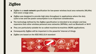 ZigBee
■ ZigBee is a mesh network specification for low-power wireless local area networks (WLANs)
that cover a large area.
■ ZigBee was designed to provide high data throughput in applications where the duty
cycle is low and low power consumption is an important consideration.
■ The technology defined by the ZigBee specification is intended to be simpler and less
expensive than other wireless personal area networks (WPANs), such as Bluetooth or Wi-Fi
■ They are particularly suitable for so called machine-to-machine (M2M) applications.
■ Consequently ZigBee will be important in the powerful 'internet of things
■ ZigBee are based on the IEEE 802.15.4 standard
 