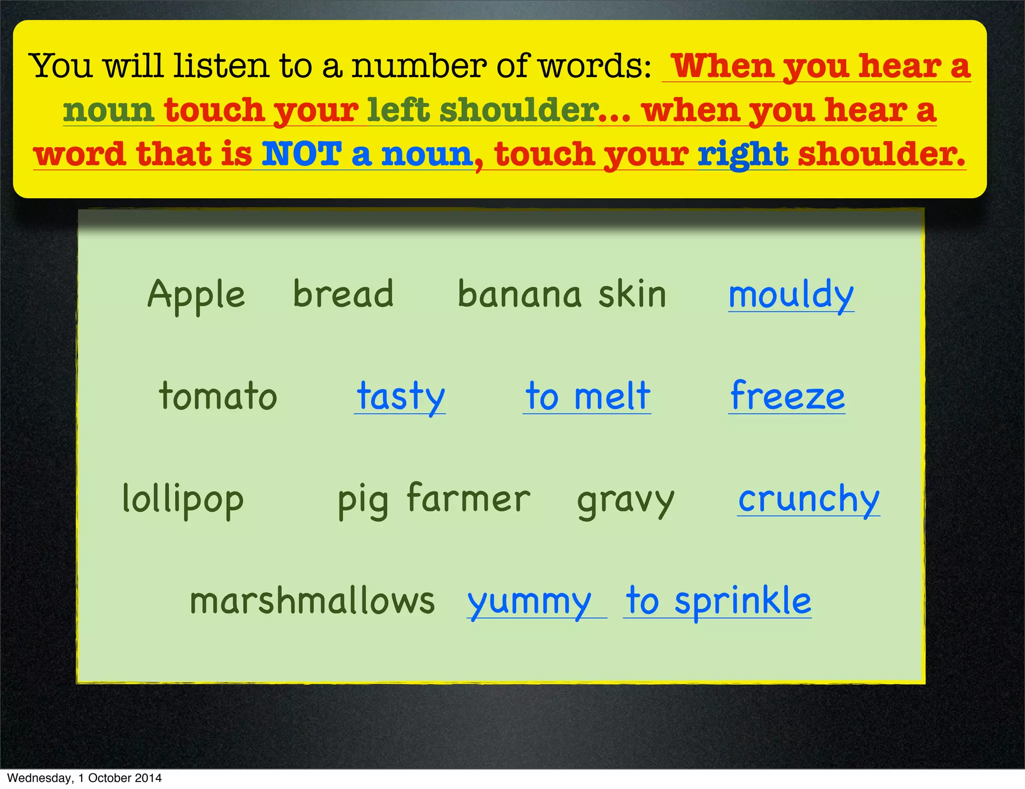 You will listen to a number of words: When you hear a 
noun touch your left shoulder... when you hear a 
word that is NOT a noun, touch your right shoulder. 
Apple bread banana skin mouldy 
tomato tasty to melt freeze 
lollipop pig farmer gravy crunchy 
marshmallows yummy to sprinkle 
Wednesday, 1 October 2014 
 