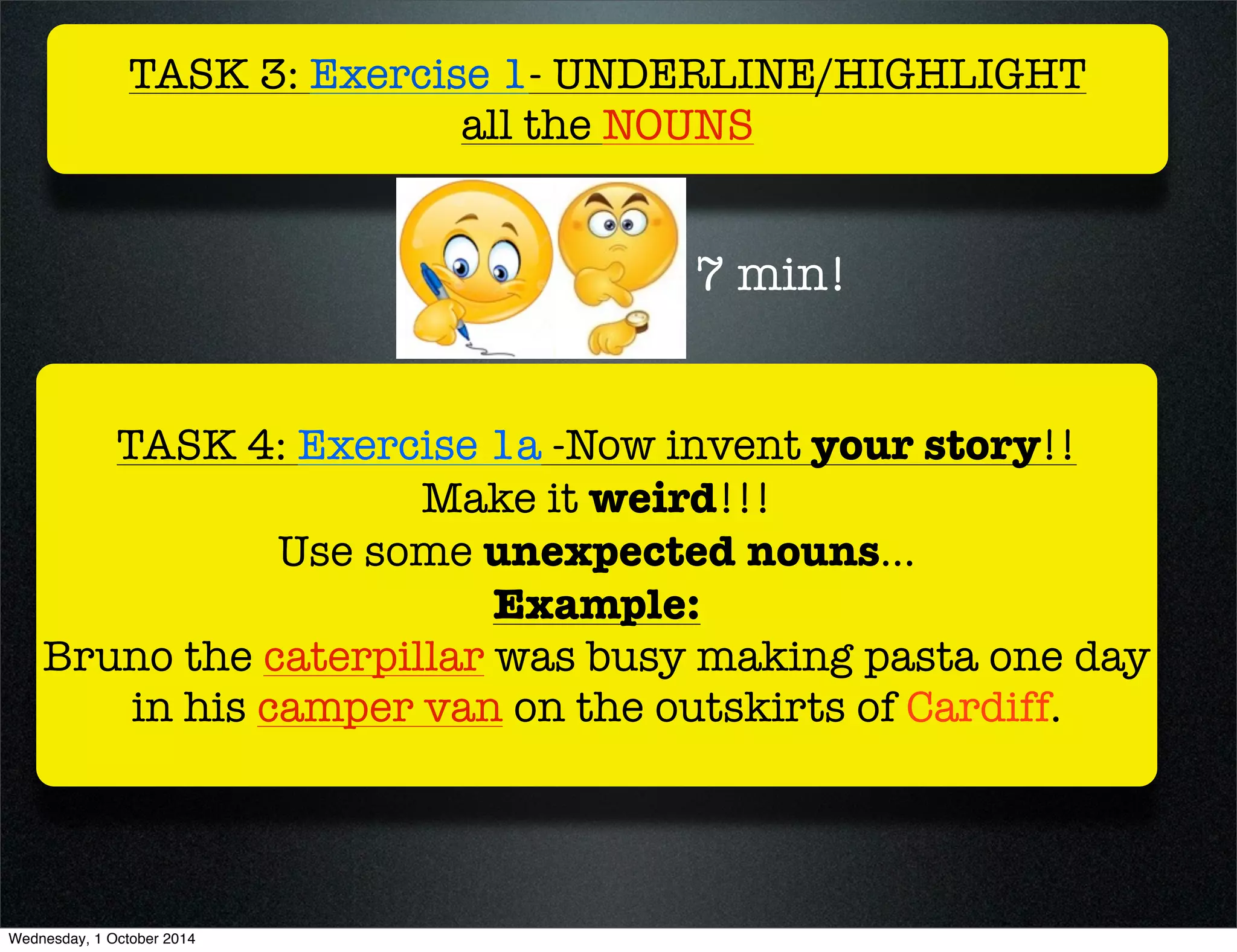 TASK 3: Exercise 1- UNDERLINE/HIGHLIGHT 
all the NOUNS 
7 min! 
TASK 4: Exercise 1a -Now invent your story!! 
Make it weird!!! 
Use some unexpected nouns... 
Example: 
Bruno the caterpillar was busy making pasta one day 
in his camper van on the outskirts of Cardiff. 
Wednesday, 1 October 2014 
 