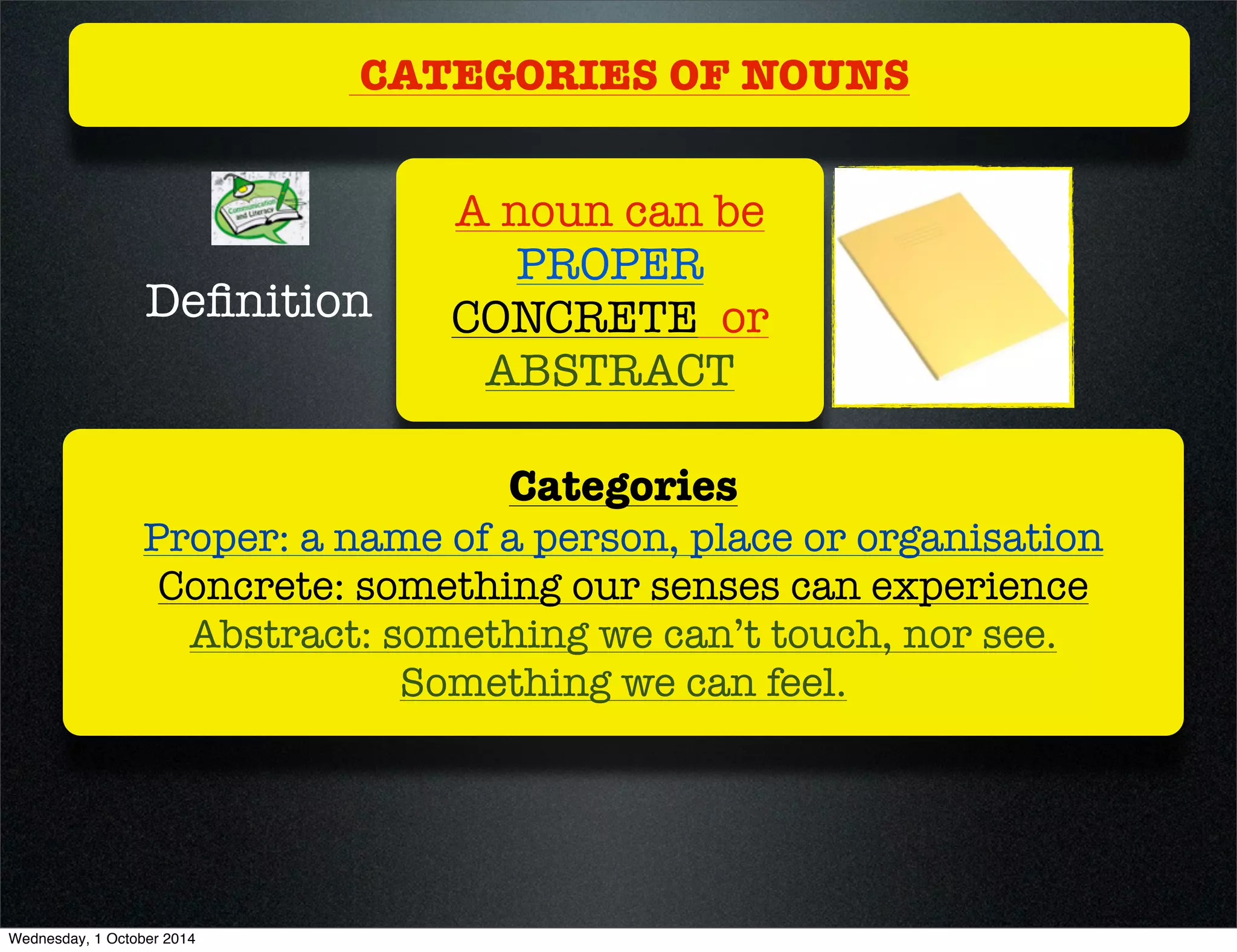 CATEGORIES OF NOUNS 
A noun can be 
PROPER 
CONCRETE or 
ABSTRACT 
Definition 
Categories 
Proper: a name of a person, place or organisation 
Concrete: something our senses can experience 
Abstract: something we can’t touch, nor see. 
Something we can feel. 
Wednesday, 1 October 2014 
 