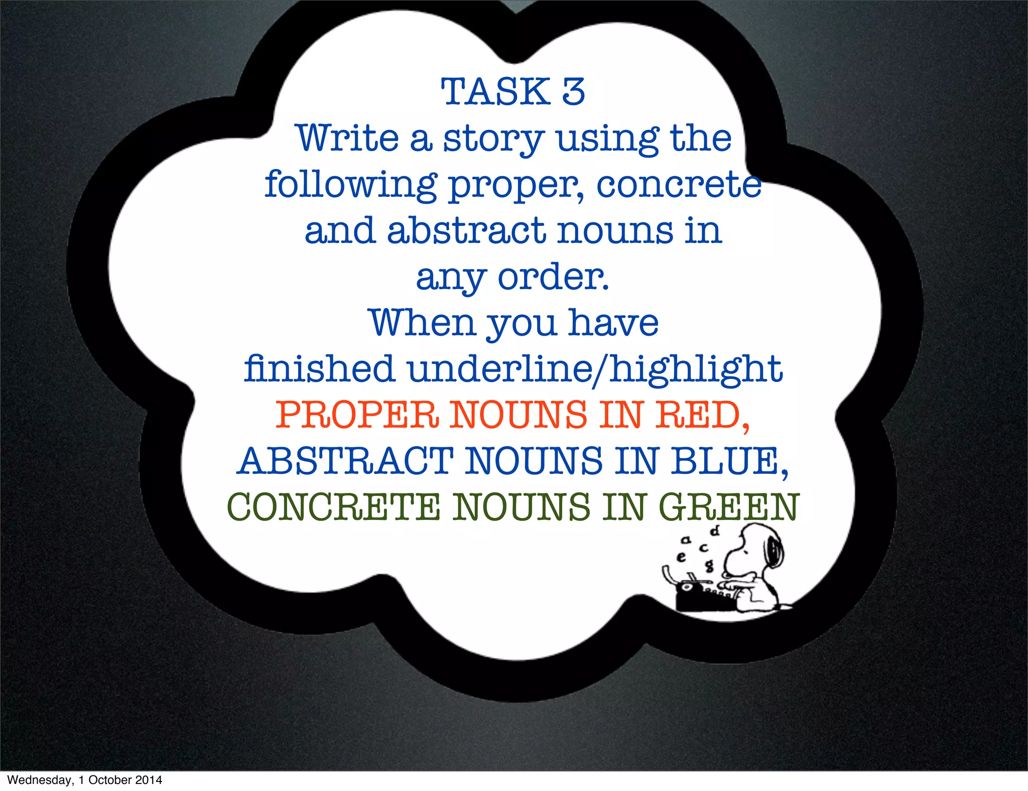 TASK 3 
Write a story using the 
following proper, concrete 
and abstract nouns in 
any order. 
When you have 
finished underline/highlight 
PROPER NOUNS IN RED, 
ABSTRACT NOUNS IN BLUE, 
CONCRETE NOUNS IN GREEN 
Wednesday, 1 October 2014 
 