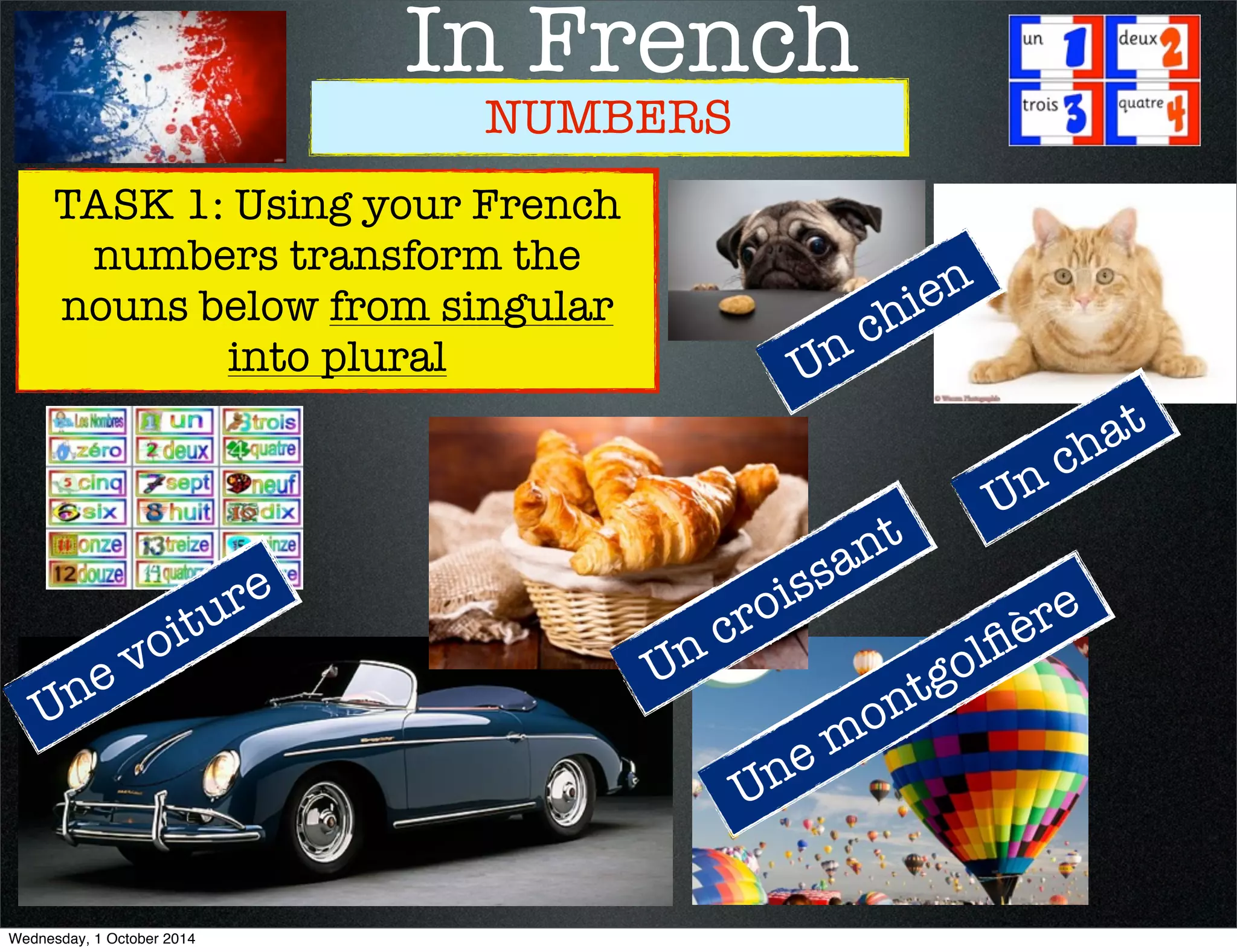 In French 
NUMBERS 
Un chien 
Un chat 
TASK 1: Using your French 
numbers transform the 
nouns below from singular 
into plural 
Une voiture 
Un croissant 
Une montgolfière 
Wednesday, 1 October 2014 
 