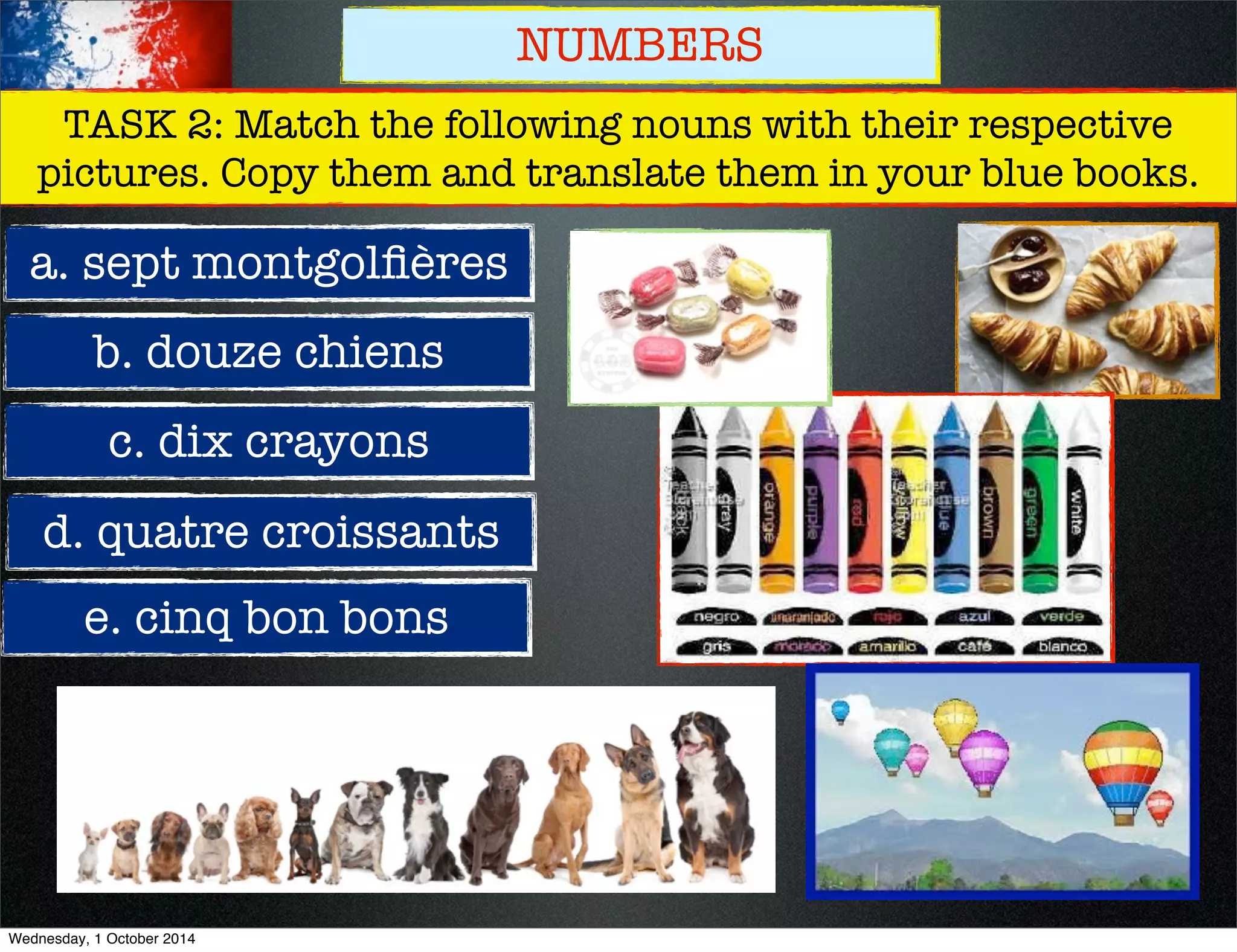 NUMBERS 
TASK 2: Match the following nouns with their respective 
pictures. Copy them and translate them in your blue books. 
a. sept montgolfières 
b. douze chiens 
c. dix crayons 
d. quatre croissants 
e. cinq bon bons 
Wednesday, 1 October 2014 
 
