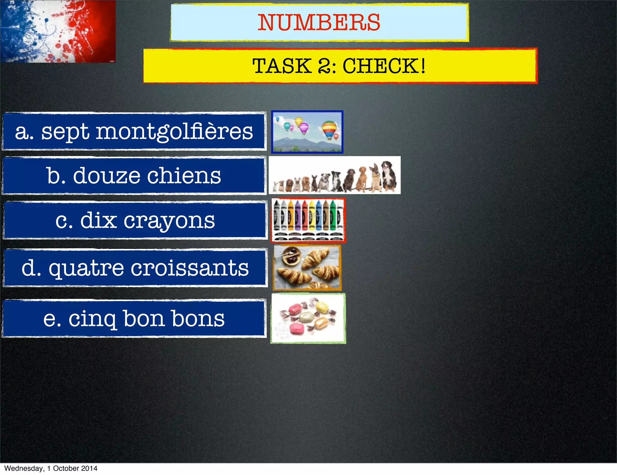 NUMBERS 
TASK 2: CHECK! 
a. sept montgolfières 
b. douze chiens 
c. dix crayons 
d. quatre croissants 
e. cinq bon bons 
Wednesday, 1 October 2014 
 
