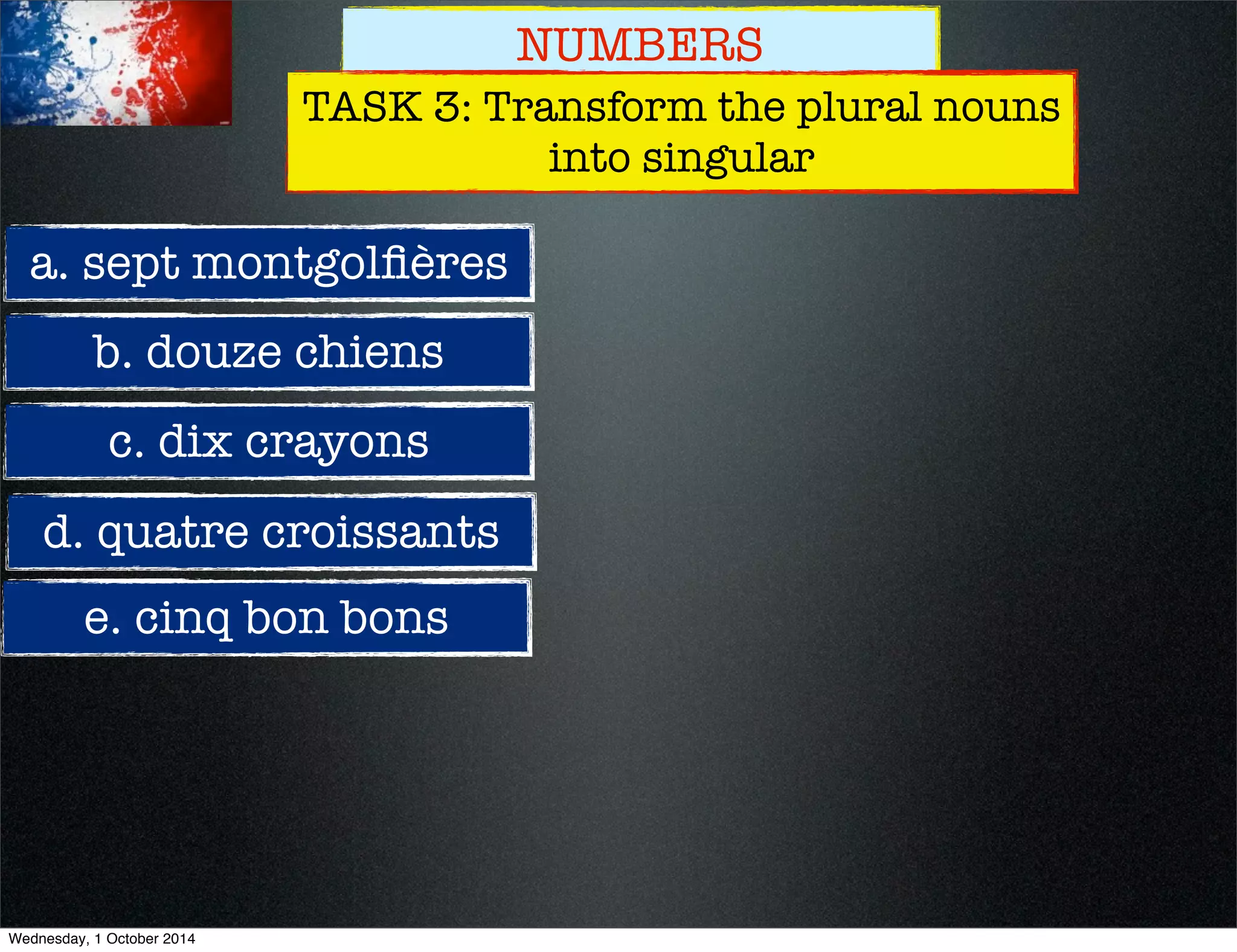 NUMBERS 
TASK 3: Transform the plural nouns 
into singular 
a. sept montgolfières 
b. douze chiens 
c. dix crayons 
d. quatre croissants 
e. cinq bon bons 
Wednesday, 1 October 2014 
 