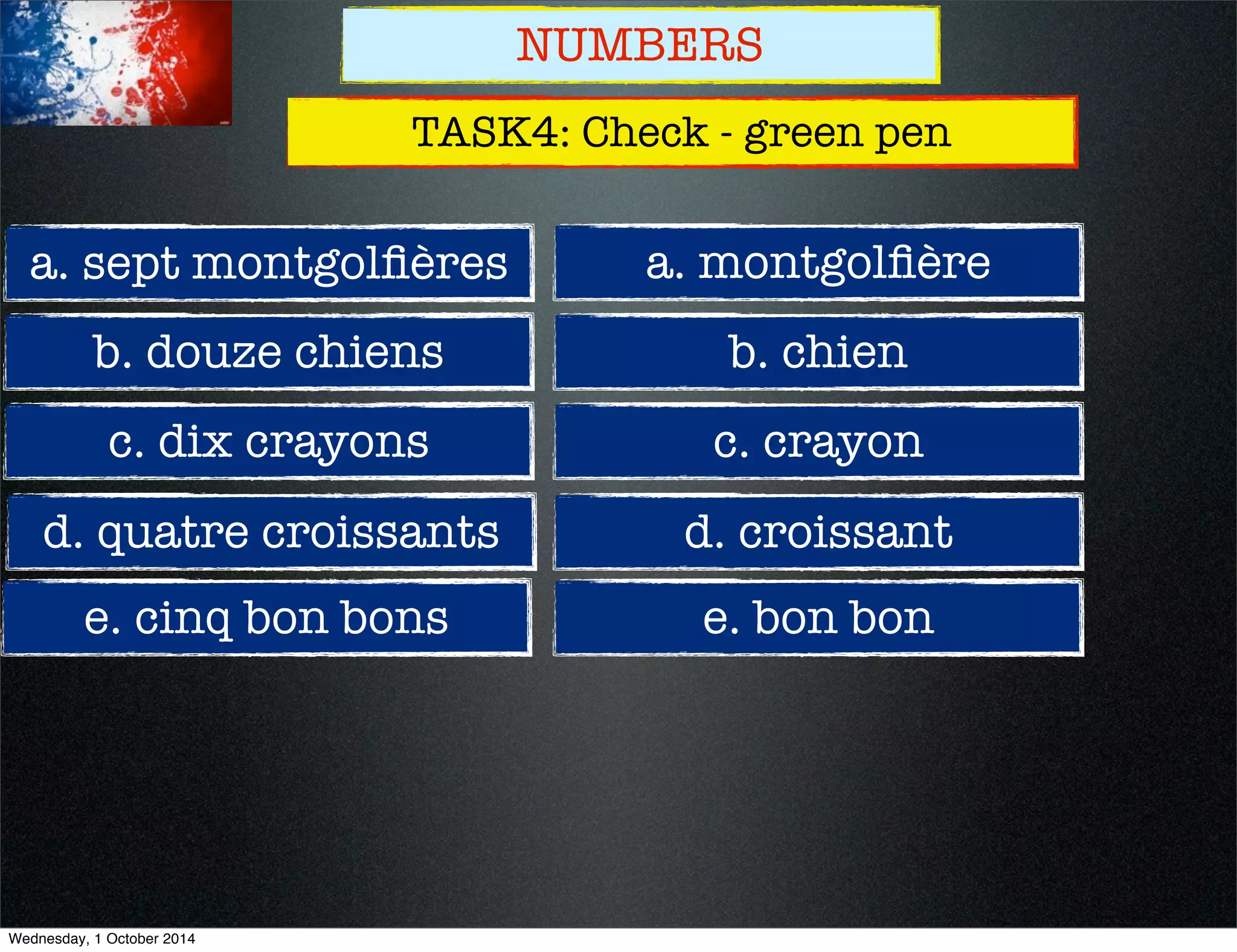 NUMBERS 
TASK4: Check - green pen 
a. sept montgolfières 
b. douze chiens 
c. dix crayons 
d. quatre croissants 
e. cinq bon bons 
a. montgolfière 
b. chien 
c. crayon 
d. croissant 
e. bon bon 
Wednesday, 1 October 2014 
 