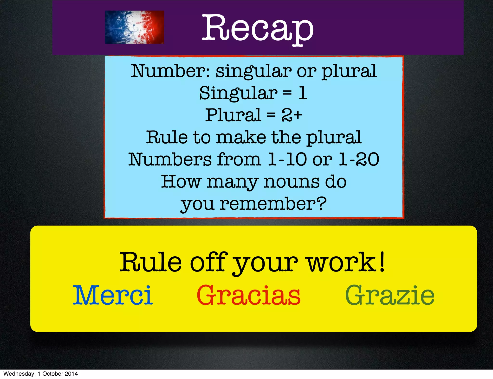 Recap 
Number: singular or plural 
Singular = 1 
Plural = 2+ 
Rule to make the plural 
Numbers from 1-10 or 1-20 
How many nouns do 
you remember? 
Rule off your work! 
Merci Gracias Grazie 
Wednesday, 1 October 2014 
 