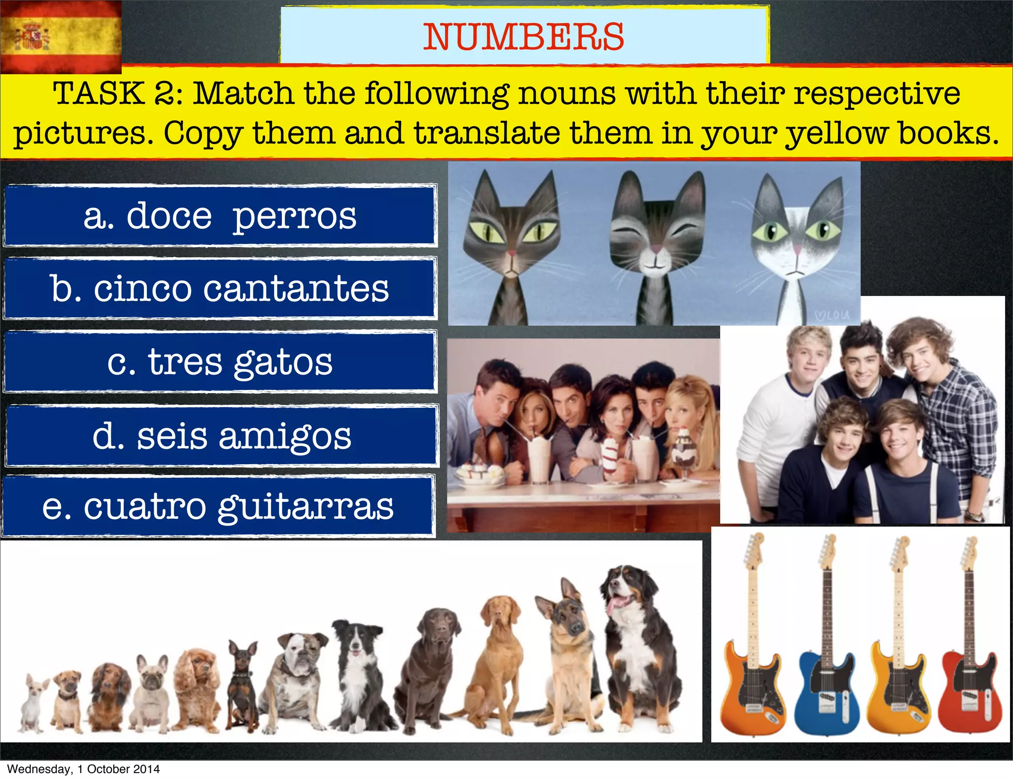 NUMBERS 
TASK 2: Match the following nouns with their respective 
pictures. Copy them and translate them in your yellow books. 
a. doce perros 
b. cinco cantantes 
c. tres gatos 
d. seis amigos 
e. cuatro guitarras 
Wednesday, 1 October 2014 
 