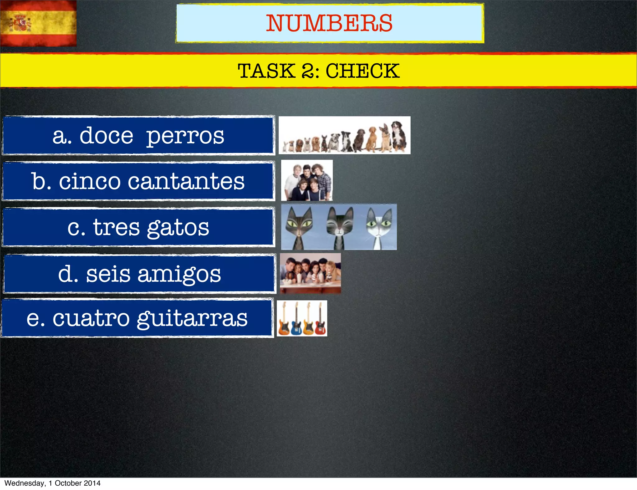 NUMBERS 
TASK 2: CHECK 
a. doce perros 
b. cinco cantantes 
c. tres gatos 
d. seis amigos 
e. cuatro guitarras 
Wednesday, 1 October 2014 
 